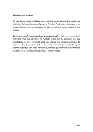 El cuaderno de prácticas


Se trata de una especie de “diario” que el estudiante va cumplimentando a medida que
afronta las distintas actividades del programa formativo. Puede estar estructurado en un
documento único o bien ser el resultado de hojas –normalmente con los registros de una
semana-.


La “hoja semanal” es una especie de “parte de trabajo” de toda la semana, donde el
estudiante refleja qué actividades ha realizado en ese periodo, cuáles han sido sus
dificultades y qué apoyo ha recibido. Es útil para provocar en el estudiante un ejercicio de
reflexión sobre el aprovechamiento de su formación en la empresa, y también para
informar al profesor-tutor en las reuniones quincenales que mantienen en la institución
educativa. En la página siguiente (cuadro 9.6) figura un ejemplo.




                                                                                        107
 
