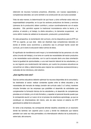 obtención de recursos humanos proactivos, eficientes, con nuevas capacidades y
competencias laborales; así como también a la construcción de una nueva sociedad.

Visto de esta manera, la determinación de qué hacer y cómo enfrentar estos retos es
responsabilidad compartida, en la que los sectores productivos de bienes y servicios
(cámaras de la producción) deben contribuir y actuar coordinadamente con el sector
educativo.   Ello permitirá superar la tradicional inconsistencia entre la teoría y la
práctica, el estudio y el trabajo, la oferta educativa y la demanda ocupacional, así
como definir niveles de calidad en la educación, producción y productividad.

En esta perspectiva, la reorientación del currículo y de los dispositivos para la ETP y/o
FTP es urgente, ya que éste        debe ser diseñado bajo competencias laborales en
donde el ámbito socio económico y productivo sea la principal fuente social del
currículo, por lo tanto la educación debe nutrirse de éstos.

El significado de transferencia será mayor y la transitoriedad de las personas a la vida
activa (mundo del trabajo), si se toma en cuenta las necesidades del sector productivo
y las necesidades socio-culturales, con lo cual la escuela daría una clara orientación
hacia la igualdad de oportunidades, a una real inserción laboral de los estudiantes y a
su vez lograría una revalorización del sistema, por cuanto los procesos educativos se
convertirían en útiles y determinantes para mejorar las condiciones socioeconómicas y
culturales de los individuos y del colectivo.

¿Qué significa todo esto?

Que los centros educativos deberán optimizar los recursos disponibles de la comunidad y
los destinados al sector; realizar constantes ajustes entre la oferta educativa y las
necesidades del mercado de trabajo (revisión del currículo cada 3 a 5 años); mantener
vínculos formales con las empresas que posibiliten el desarrollo de actividades que
complementen la formación técnica de los estudiantes y el desarrollo de competencias
previstas en el módulo y en el ciclo formativo; y capacitar al personal docente puesto que
le corresponde asumir un nuevo rol en el proceso de enseñanza aprendizaje, ya que se
constituyen en dinamizadores del mismo, solo de esta manera el sistema de ETP
garantizará la calidad de la educación.

En tanto a las empresas, les corresponde afrontar desafíos crecientes en un escenario
donde las barreras van cayendo poco a poco y donde los obstáculos que todavía
persisten son cada vez más permeables a la internalización efectiva de la producción y
sobre todo, del consumo.


                                                                                       10
 