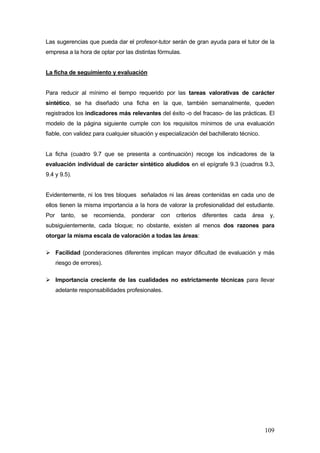Las sugerencias que pueda dar el profesor-tutor serán de gran ayuda para el tutor de la
empresa a la hora de optar por las distintas fórmulas.


La ficha de seguimiento y evaluación


Para reducir al mínimo el tiempo requerido por las tareas valorativas de carácter
sintético, se ha diseñado una ficha en la que, también semanalmente, queden
registrados los indicadores más relevantes del éxito -o del fracaso- de las prácticas. El
modelo de la página siguiente cumple con los requisitos mínimos de una evaluación
fiable, con validez para cualquier situación y especialización del bachillerato técnico.


La ficha (cuadro 9.7 que se presenta a continuación) recoge los indicadores de la
evaluación individual de carácter sintético aludidos en el epígrafe 9.3 (cuadros 9.3,
9.4 y 9.5).


Evidentemente, ni los tres bloques señalados ni las áreas contenidas en cada uno de
ellos tienen la misma importancia a la hora de valorar la profesionalidad del estudiante.
Por     tanto,   se   recomienda,   ponderar   con   criterios   diferentes   cada   área    y,
subsiguientemente, cada bloque; no obstante, existen al menos dos razones para
otorgar la misma escala de valoración a todas las áreas:

      Facilidad (ponderaciones diferentes implican mayor dificultad de evaluación y más
      riesgo de errores).

      Importancia creciente de las cualidades no estrictamente técnicas para llevar
      adelante responsabilidades profesionales.




                                                                                            109
 