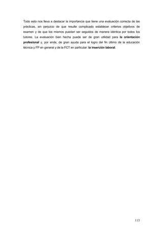 Todo esto nos lleva a destacar la importancia que tiene una evaluación correcta de las
prácticas, sin perjuicio de que resulte complicado establecer criterios objetivos de
examen y de que los mismos puedan ser seguidos de manera idéntica por todos los
tutores. La evaluación bien hecha puede ser de gran utilidad para la orientación
profesional y, por ende, de gran ayuda para el logro del fin último de la educación
técnica y FP en general y de la FCT en particular: la inserción laboral.




                                                                                  115
 