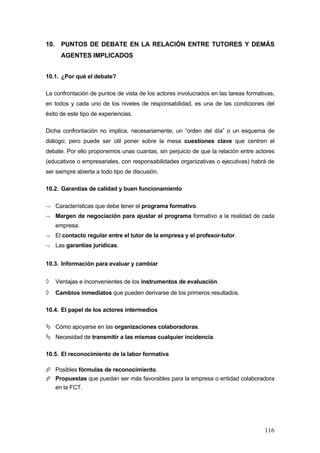 10.     PUNTOS DE DEBATE EN LA RELACIÓN ENTRE TUTORES Y DEMÁS
        AGENTES IMPLICADOS


10.1. ¿Por qué el debate?

La confrontación de puntos de vista de los actores involucrados en las tareas formativas,
en todos y cada uno de los niveles de responsabilidad, es una de las condiciones del
éxito de este tipo de experiencias.

Dicha confrontación no implica, necesariamente, un “orden del día” o un esquema de
diálogo; pero puede ser útil poner sobre la mesa cuestiones clave que centren el
debate. Por ello proponemos unas cuantas, sin perjuicio de que la relación entre actores
(educativos o empresariales, con responsabilidades organizativas o ejecutivas) habrá de
ser siempre abierta a todo tipo de discusión.

10.2. Garantías de calidad y buen funcionamiento

¬ Características que debe tener el programa formativo.
¬ Margen de negociación para ajustar el programa formativo a la realidad de cada
      empresa.
¬ El contacto regular entre el tutor de la empresa y el profesor-tutor.
¬ Las garantías jurídicas.


10.3. Información para evaluar y cambiar


◊     Ventajas e inconvenientes de los instrumentos de evaluación.
◊     Cambios inmediatos que pueden derivarse de los primeros resultados.

10.4. El papel de los actores intermedios

      Cómo apoyarse en las organizaciones colaboradoras.
      Necesidad de transmitir a las mismas cualquier incidencia.

10.5. El reconocimiento de la labor formativa

      Posibles fórmulas de reconocimiento.
      Propuestas que puedan ser más favorables para la empresa o entidad colaboradora
      en la FCT.




                                                                                     116
 