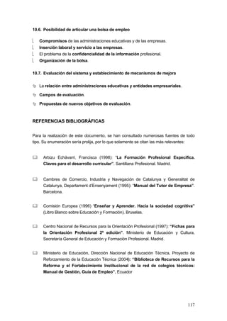 10.6. Posibilidad de articular una bolsa de empleo

⎣   Compromisos de las administraciones educativas y de las empresas.
⎣   Inserción laboral y servicio a las empresas.
⎣   El problema de la confidencialidad de la información profesional.
⎣   Organización de la bolsa.


10.7. Evaluación del sistema y establecimiento de mecanismos de mejora


    La relación entre administraciones educativas y entidades empresariales.

    Campos de evaluación.

    Propuestas de nuevos objetivos de evaluación.



REFERENCIAS BIBLIOGRÁFICAS


Para la realización de este documento, se han consultado numerosas fuentes de todo
tipo. Su enumeración sería prolija, por lo que solamente se citan las más relevantes:


      Arbizu Echávarri, Francisca (1998): “La Formación Profesional Específica.
      Claves para el desarrollo curricular”. Santillana Profesional. Madrid.


      Cambres de Comercio, Industria y Navegación de Catalunya y Generalitat de
      Catalunya, Departament d’Ensenyament (1995): “Manual del Tutor de Empresa”.
      Barcelona.


      Comisión Europea (1996) “Enseñar y Aprender. Hacia la sociedad cognitiva”
      (Libro Blanco sobre Educación y Formación). Bruselas.


      Centro Nacional de Recursos para la Orientación Profesional (1997): “Fichas para
      la Orientación Profesional 2ª edición”. Ministerio de Educación y Cultura,
      Secretaría General de Educación y Formación Profesional. Madrid.


      Ministerio de Educación, Dirección Nacional de Educación Técnica, Proyecto de
      Reforzamiento de la Educación Técnica (2004): “Biblioteca de Recursos para la
      Reforma y el Fortalecimiento Institucional de la red de colegios técnicos:
      Manual de Gestión, Guía de Empleo”, Ecuador




                                                                                  117
 