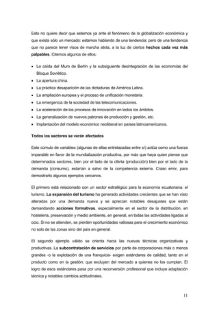 Esto no quiere decir que estemos ya ante el fenómeno de la globalización económica y
que exista sólo un mercado: estamos hablando de una tendencia; pero de una tendencia
que no parece tener visos de marcha atrás, a la luz de ciertos hechos cada vez más
palpables. Citemos algunos de ellos:

• La caída del Muro de Berlín y la subsiguiente desintegración de las economías del
   Bloque Soviético.
• La apertura china.
• La práctica desaparición de las dictaduras de América Latina.
• La ampliación europea y el proceso de unificación monetaria.
• La emergencia de la sociedad de las telecomunicaciones.
• La aceleración de los procesos de innovación en todos los ámbitos.
• La generalización de nuevos patrones de producción y gestión, etc.
• Implantación del modelo económico neoliberal en países latinoamericanos.

Todos los sectores se verán afectados

Este cúmulo de variables (algunas de ellas entrelazadas entre sí) actúa como una fuerza
imparable en favor de la mundialización productiva, por más que haya quien piense que
determinados sectores, bien por el lado de la oferta (producción) bien por el lado de la
demanda (consumo), estarían a salvo de la competencia externa. Craso error, para
demostrarlo algunos ejemplos cercanos.

El primero está relacionado con un sector estratégico para la economía ecuatoriana: el
turismo. La expansión del turismo ha generado actividades crecientes que se han visto
alteradas por una demanda nueva y se aprecian notables desajustes que están
demandando acciones formativas, especialmente en el sector de la distribución, en
hostelería, preservación y medio ambiente, en general, en todas las actividades ligadas al
ocio. Si no se atienden, se pierden oportunidades valiosas para el crecimiento económico
no solo de las zonas sino del país en general.

El segundo ejemplo válido se orienta hacia las nuevas técnicas organizativas y
productivas. La subcontratación de servicios por parte de corporaciones más o menos
grandes -o la explotación de una franquicia- exigen estándares de calidad, tanto en el
producto como en la gestión, que excluyen del mercado a quienes no los cumplan. El
logro de esos estándares pasa por una reconversión profesional que incluye adaptación
técnica y notables cambios actitudinales.



                                                                                       11
 