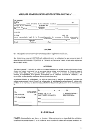 MODELO DE CONVENIO CENTRO DOCENTE-EMPRESA. CONVENIO Nº _____


 De una parte:
 D./Dña.____________________________________________________________________con
 CI.____________ como Director/a de la institución educativa ____________________________
 Código de la Institución________ localizado en ______________________________________
 provincia de ________________, calle/plaza __________________________________________
 Nº_________ Email. ______________, Teléfono _____________, Fax _____________.

 y de otra:

 D./Dña.________________________________________________________con CI. ___________
 como representante legal de la Empresa/Agrupación de empresas, o Entidad colaboradora
 _____________________________________ localizada en _______________________ provincia de
 __________________ calle/plaza ______________________________________ Nº______________,
 Email_______________, Teléfono _______________, Fax ______________.




                                                 EXPONEN

Que ambas partes se reconocen recíprocamente capacidad y legitimidad para convenir.

Que el objetivo del presente CONVENIO es la colaboración entre las entidades a las que representan para el
desarrollo de un PROGRAMA FORMATIVO de Formación en Centros de Trabajo, dirigido a los estudiantes
de Educación Técnica.

                                                ACUERDAN

Suscribir el presente CONVENIO de colaboración para el desarrollo del Módulo profesional de Formación en
Centros de Trabajo, de acuerdo con la normativa vigente emitida por el Ministerio de Educación para el
período escolar 20___-20___, que ambas partes conocen y acatan, y en su caso, a lo estipulado en el
convenio de colaboración de la Cámara de Comercio con la Dirección Provincial de Educación, y de
conformidad con las cláusulas que figuran al dorso de este documento.

Al presente convenio se incorporarán, a lo largo del período de su vigencia, las relaciones nominales de
estudiantes acogidos al mismo (Anexo I), la programación de actividades formativas (Anexo II) a desarrollar
por éstos en la empresa y los Documentos que faciliten el Seguimiento y Evaluación de los mismos (Anexo
III)..


                                        En _________________ a ____ de _______200__
 EL                   DIRECTOR
                                        EL RECTOR DE LA                         EL REPRESENTANTE
 PROVINCIAL                 DE          INSTITUCIÓN EDUCATIVA                   DE LA EMPRESA
 EDUCACIÓN
                                        Fdo: _____________________________

 Fdo: __________________                Fdo: _____________________________

 Fecha: ________________




                                            CLÁUSULAS


PRIMERA.- Los estudiantes que figuran en el Anexo I del presente convenio desarrollarán las actividades
formativas programadas (Anexo II), en los locales del centro o centros de trabajo de la empresa firmante, o, en




                                                                                                          119
 