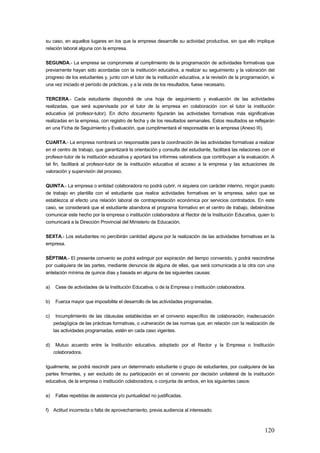 su caso, en aquellos lugares en los que la empresa desarrolle su actividad productiva, sin que ello implique
relación laboral alguna con la empresa.

SEGUNDA.- La empresa se compromete al cumplimiento de la programación de actividades formativas que
previamente hayan sido acordadas con la institución educativa, a realizar su seguimiento y la valoración del
progreso de los estudiantes y, junto con el tutor de la institución educativa, a la revisión de la programación, si
una vez iniciado el período de prácticas, y a la vista de los resultados, fuese necesario.

TERCERA.- Cada estudiante dispondrá de una hoja de seguimiento y evaluación de las actividades
realizadas, que será supervisada por el tutor de la empresa en colaboración con el tutor la institución
educativa (el profesor-tutor). En dicho documento figurarán las actividades formativas más significativas
realizadas en la empresa, con registro de fecha y de los resultados semanales. Estos resultados se reflejarán
en una Ficha de Seguimiento y Evaluación, que cumplimentará el responsable en la empresa (Anexo III).

CUARTA.- La empresa nombrará un responsable para la coordinación de las actividades formativas a realizar
en el centro de trabajo, que garantizará la orientación y consulta del estudiante, facilitará las relaciones con el
profesor-tutor de la institución educativa y aportará los informes valorativos que contribuyan a la evaluación. A
tal fin, facilitará al profesor-tutor de la institución educativa el acceso a la empresa y las actuaciones de
valoración y supervisión del proceso.

QUINTA.- La empresa o entidad colaboradora no podrá cubrir, ni siquiera con carácter interino, ningún puesto
de trabajo en plantilla con el estudiante que realice actividades formativas en la empresa, salvo que se
establezca al efecto una relación laboral de contraprestación económica por servicios contratados. En este
caso, se considerará que el estudiante abandona el programa formativo en el centro de trabajo, debiéndose
comunicar este hecho por la empresa o institución colaboradora al Rector de la Institución Educativa, quien lo
comunicará a la Dirección Provincial del Ministerio de Educación.

SEXTA.- Los estudiantes no percibirán cantidad alguna por la realización de las actividades formativas en la
empresa.

SÉPTIMA.- El presente convenio se podrá extinguir por expiración del tiempo convenido, y podrá rescindirse
por cualquiera de las partes, mediante denuncia de alguna de ellas, que será comunicada a la otra con una
antelación mínima de quince días y basada en alguna de las siguientes causas:

a)   Cese de actividades de la Institución Educativa, o de la Empresa o Institución colaboradora.

b)   Fuerza mayor que imposibilite el desarrollo de las actividades programadas.

c)    Incumplimiento de las cláusulas establecidas en el convenio específico de colaboración, inadecuación
     pedagógica de las prácticas formativas, o vulneración de las normas que, en relación con la realización de
     las actividades programadas, estén en cada caso vigentes.

d)    Mutuo acuerdo entre la Institución educativa, adoptado por el Rector y la Empresa o Institución
     colaboradora.

Igualmente, se podrá rescindir para un determinado estudiante o grupo de estudiantes, por cualquiera de las
partes firmantes, y ser excluido de su participación en el convenio por decisión unilateral de la institución
educativa, de la empresa o institución colaboradora, o conjunta de ambos, en los siguientes casos:

e)   Faltas repetidas de asistencia y/o puntualidad no justificadas.

f) Actitud incorrecta o falta de aprovechamiento, previa audiencia al interesado.



                                                                                                              120
 