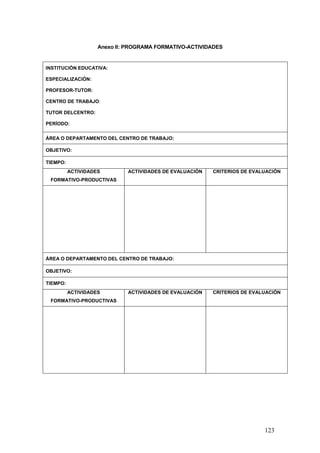 Anexo II: PROGRAMA FORMATIVO-ACTIVIDADES


INSTITUCIÓN EDUCATIVA:

ESPECIALIZACIÓN:

PROFESOR-TUTOR:

CENTRO DE TRABAJO:

TUTOR DELCENTRO:

PERÍODO:


ÁREA O DEPARTAMENTO DEL CENTRO DE TRABAJO:

OBJETIVO:

TIEMPO:
          ACTIVIDADES        ACTIVIDADES DE EVALUACIÓN   CRITERIOS DE EVALUACIÓN
 FORMATIVO-PRODUCTIVAS




ÁREA O DEPARTAMENTO DEL CENTRO DE TRABAJO:

OBJETIVO:

TIEMPO:
          ACTIVIDADES        ACTIVIDADES DE EVALUACIÓN   CRITERIOS DE EVALUACIÓN
 FORMATIVO-PRODUCTIVAS




                                                                          123
 