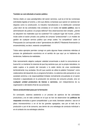 También se verá afectado el sector público

Hemos citado un caso paradigmático del sector servicios, cual es el de las numerosas
actividades ligadas al turismo, y otro que afecta a empresas que operan en sectores tan
dispares como la construcción, la industria manufacturera o la distribución comercial
¿Qué decir de las actividades más ancladas en el núcleo del sector público, sea la
administración de justicia o la propia defensa? Dos observaciones bien simples: ¿dónde
se adquieren los materiales que los sustentan? En cualquier lugar del mundo. ¿Cómo
incide sobre el sector privado una política de compras "proteccionista" o un modelo de
gestión de cualquier servicio público que arroje costes "no competitivos" sobre el
Presupuesto (lo cual equivale a decir "generadores de déficit")? Restando financiación (o
encareciéndola), es decir, restando competitividad.

Todos estos ejemplos permiten corregir en parte algunas frases anteriores referidas al
proceso de globalización económica en el sentido de que aquí ya no hablamos de
tendencias, hablamos de realidades.

Este razonamiento atajaría cualquier veleidad encaminada a eludir la concurrencia en
buena lid o a mantener la creencia de que hay sectores que, por su propia naturaleza, no
están sujetos a la presión del mercado o lo están dentro de unas coordenadas
territorialmente muy acotadas. De ahí que cuando se utiliza la palabra "empresa", como
colaboradora del desarrollo de un programa formativo, no estemos sólo pensando en una
sociedad anónima o de responsabilidad limitada normalmente encuadrada en el sector
industrial o especializada en la producción de servicios de consumo privado, sino en
cualquier unidad productora de bienes o servicios, con independencia de su
organización o del destino final de sus productos.

Ganar productividad pasa por la formación

En conclusión, estamos asistiendo a un proceso de apertura de las actividades
productivas y es en este contexto en el que se han de desenvolver las políticas de
respuesta orientadas a ganar competitividad -y por ende, bienestar colectivo-, sea en el
plano microeconómico o en el de los grandes agregados, sea por el lado de la
producción o por el de consumo, sea dentro de una estrategia de conducta individual o
en el contexto de una estrategia colectiva.




                                                                                      12
 