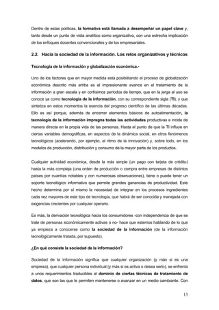 Dentro de estas políticas, la formativa está llamada a desempeñar un papel clave y,
tanto desde un punto de vista analítico como organizativo, con una estrecha implicación
de los enfoques docentes convencionales y de los empresariales.

2.2. Hacia la sociedad de la información. Los retos organizativos y técnicos

Tecnología de la información y globalización económica.-

Uno de los factores que en mayor medida está posibilitando el proceso de globalización
económica descrito más arriba es el impresionante avance en el tratamiento de la
información a gran escala y en cortísimos períodos de tiempo, que en la jerga al uso se
conoce ya como tecnología de la información, con su correspondiente sigla (TI), y que
sintetiza en estos momentos la esencia del progreso científico de las últimas décadas.
Ello es así porque, además de encerrar elementos básicos de autoalimentación, la
tecnología de la información impregna todas las actividades productivas e incide de
manera directa en la propia vida de las personas. Hasta el punto de que la TI influye en
ciertas variables demográficas, en aspectos de la dinámica social, en otros fenómenos
tecnológicos (acelerando, por ejemplo, el ritmo de la innovación) y, sobre todo, en los
modelos de producción, distribución y consumo de la mayor parte de los productos.


Cualquier actividad económica, desde la más simple (un pago con tarjeta de crédito)
hasta la más compleja (una orden de producción o compra entre empresas de distintos
países por cuantías notables y con numerosas observaciones), tiene o puede tener un
soporte tecnológico informativo que permite grandes ganancias de productividad. Este
hecho determina por sí mismo la necesidad de integrar en los procesos ingredientes
cada vez mayores de este tipo de tecnología, que habrá de ser conocida y manejada con
exigencias crecientes por cualquier operario.

Es más, la derivación tecnológica hacia los consumidores -con independencia de que se
trate de personas económicamente activas o no- hace que estemos hablando de lo que
ya empieza a conocerse como la sociedad de la información (de la información
tecnológicamente tratada, por supuesto).

¿En qué consiste la sociedad de la información?

Sociedad de la información significa que cualquier organización (y más si es una
empresa), que cualquier persona individual (y más si es activa o desea serlo), se enfrenta
a unos requerimientos traducibles al dominio de ciertas técnicas de tratamiento de
datos, que son las que le permiten mantenerse o avanzar en un medio cambiante. Con


                                                                                       13
 