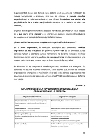 la particularidad de que ese dominio no se detiene en el conocimiento y utilización de
nuevas herramientas o procesos, sino que se extiende a nuevos modelos
organizativos y al replanteamiento de un gran número de prácticas que afectan a la
propia filosofía de la producción (desde el tratamiento de la calidad a las relaciones
laborales).

Dejemos de lado por el momento los aspectos individuales, para hacer un breve esbozo
de lo que ocurre en la empresa y, por extensión, en cualquier organización productora
de servicios, en el contexto de la sociedad de la información.

¿Cómo inciden las nuevas tecnologías en la organización de la empresa?

En el plano organizativo, la revolución tecnológica está provocando cambios
importantes en las estructuras de gestión y producción de las empresas. Estos
cambios implican el abandono (aunque normalmente no de forma radical) de modelos
tradicionales, dando lugar a la aparición de nuevos patrones, en algunos casos de una
manera contundente y en otros -la mayoría de las veces- de forma gradual.


En el cuadro 2.1 se comparan el modelo organizativo tradicional y el emergente. Su
contenido no requiere mayores comentarios, salvo recordar que, si bien las llamadas
organizaciones emergentes se manifiestan sobre todo en las zonas o corporaciones más
dinámicas, la extensión de los nuevos patrones a las PYMES se está realizando de forma
muy rápida.


                                                                                                                Cuadro 2.1
            IMPLICACIONES DE LA REVOLUCIÓN TECNOLÓGICA EN LA
                       ORGANIZACIÓN DE LA EMPRESA

                 Organización tradicional                                          Organización emergente

 Organización vertical con estructuras fraccionadas y muchas       Estructuras más planas, con menos niveles directivos
 líneas jerárquicas con la gestión centrada en el liderazgo y el
 control

 Compartimentación y separación de funciones                       Integración de I+D, diseño, producción y necesidades del
 (gestión/diseño/producción/mercado)                               consumidor

 División orgánica del trabajo                                     División profesionalizada del trabajo con énfasis en la flexibilidad,
 División y especialización de tareas de producción para ganar     adaptabilidad y ajuste compartido
 productividad                                                     Desarrollo de grupos autónomos
                                                                   Integración de producción, mantenimiento y gestión

 Gestión centralizada                                              Gestión más funcional, basada en proyectos y en más poder
                                                                   decisorio en los niveles inferiores




                                                                                                                                14
 