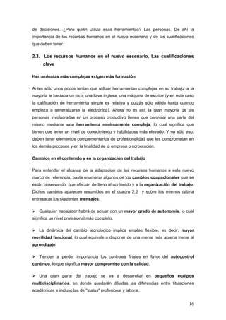 de decisiones. ¿Pero quién utiliza esas herramientas? Las personas. De ahí la
importancia de los recursos humanos en el nuevo escenario y de las cualificaciones
que deben tener.

2.3. Los recursos humanos en el nuevo escenario. Las cualificaciones
     clave

Herramientas más complejas exigen más formación

Antes sólo unos pocos tenían que utilizar herramientas complejas en su trabajo: a la
mayoría le bastaba un pico, una llave inglesa, una máquina de escribir (y en este caso
la calificación de herramienta simple es relativa y quizás sólo válida hasta cuando
empieza a generalizarse la electrónica). Ahora no es así: la gran mayoría de las
personas involucradas en un proceso productivo tienen que controlar una parte del
mismo mediante una herramienta mínimamente compleja, lo cual significa que
tienen que tener un nivel de conocimiento y habilidades más elevado. Y no sólo eso,
deben tener elementos complementarios de profesionalidad que les comprometan en
los demás procesos y en la finalidad de la empresa o corporación.

Cambios en el contenido y en la organización del trabajo

Para entender el alcance de la adaptación de los recursos humanos a este nuevo
marco de referencia, basta enumerar algunos de los cambios ocupacionales que se
están observando, que afectan de lleno al contenido y a la organización del trabajo.
Dichos cambios aparecen resumidos en el cuadro 2.2 y sobre los mismos cabría
entresacar los siguientes mensajes:

   Cualquier trabajador habrá de actuar con un mayor grado de autonomía, lo cual
significa un nivel profesional más completo.

   La dinámica del cambio tecnológico implica empleo flexible, es decir, mayor
movilidad funcional, lo cual equivale a disponer de una mente más abierta frente al
aprendizaje.

   Tienden a perder importancia los controles finales en favor del autocontrol
continuo, lo que significa mayor compromiso con la calidad.

   Una gran parte del trabajo se va a desarrollar en pequeños equipos
multidisciplinarios, en donde quedarán diluidas las diferencias entre titulaciones
académicas e incluso las de "status" profesional y laboral.


                                                                                   16
 