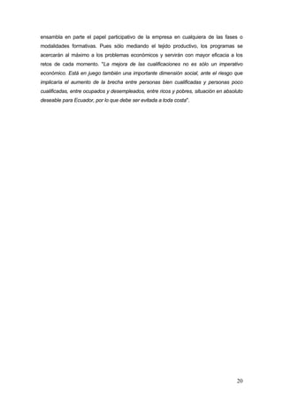 ensambla en parte el papel participativo de la empresa en cualquiera de las fases o
modalidades formativas. Pues sólo mediando el tejido productivo, los programas se
acercarán al máximo a los problemas económicos y servirán con mayor eficacia a los
retos de cada momento. "La mejora de las cualificaciones no es sólo un imperativo
económico. Está en juego también una importante dimensión social, ante el riesgo que
implicaría el aumento de la brecha entre personas bien cualificadas y personas poco
cualificadas, entre ocupados y desempleados, entre ricos y pobres, situación en absoluto
deseable para Ecuador, por lo que debe ser evitada a toda costa".




                                                                                     20
 