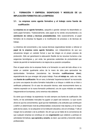 3.      FORMACIÓN Y EMPRESA. SIGNIFICADO Y MODELOS DE LA
IMPLICACIÓN FORMATIVA DE LA EMPRESA

3.1.   La empresa como agente formativo y el trabajo como fuente de
       cualificación

La empresa es un agente formativo, -pequeña o grande- siempre ha desarrollado un
cierto papel formativo. Tradicionalmente, este papel se ha venido circunscribiendo a la
asimilación de rutinas y técnicas preestablecidas. Sólo ocasionalmente, el papel
formativo de la empresa ha llegado a la modificación de procesos o de técnicas de
trabajo.

La dinámica del conocimiento y las nuevas técnicas organizativas tienden a reforzar el
papel de la empresa como agente formativo, con independencia de que sus
actuaciones tengan un carácter formal o que las integre en el propio proceso de
producción. Sólo así garantizará la adecuación flexible de los recursos humanos a las
exigencias tecnológicas y, por ende, las ganancias sostenidas de productividad que
habrán de permitir el mantenimiento o la mejora de su posición competitiva.

Pero el papel activo de la empresa frente a la formación no será del todo eficaz si no
existe un carácter igualmente activo de la mano de obra para aprovechar las
oportunidades     formativas   (recordemos      las   llamadas    cualificaciones     clave),
especialmente las que emergen del propio trabajo. Pues el trabajo es, cada vez más,
una fuente de cualificación. No en vano, la llamada "experiencia laboral" es reconocida
ya como una especie de activo formativo traducible a un bloque o crédito de un título o
certificado profesional. En el caso de educación técnica, este reconocimiento tiene su
máxima expresión en la nueva formación profesional, uno de cuyos módulos se realiza
íntegramente en la empresa, como veremos más adelante.

Es cierto que el trabajo -la experiencia- ha sido siempre una fuente de cualificación. De
hecho, en las actividades manuales ha jugado un papel casi exclusivo. Lo que ocurre
ahora es que los conocimientos, igual que las habilidades y las actitudes que contribuyen
a definir un determinado nivel de profesionalidad, evolucionan más deprisa y en la mayor
parte de los casos, no se adquieren en la institución educativa, sino en el trabajo. Y ello al
margen de la actividad o de la profesión. De ahí que ya se hable de la conveniencia de
que cualquier empresa se constituya en una organización que colabore y participe en
actividades formativas, que aprende y enseña, es decir, que asimila y transmite valores
profesionales.



                                                                                           21
 