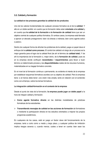 3.2. Calidad y formación

La calidad en los procesos garantiza la calidad de los productos

Uno de los valores fundamentales de cualquier proceso formativo es el de la calidad. Y
ello en un doble sentido: en cuanto que la formación debe estar orientada a la calidad y
en cuanto que la calidad de la formación o la formación de calidad tiene que ser un
objetivo central de cualquier política formativa. En ambos casos, la empresa está llamada
a ejercer un elevado protagonismo -bien vía directa o indirecta, bien como agente activo
o pasivo-.

Dentro de cualquier forma de afrontar los problemas de la calidad, juega un papel clave el
enfoque de la calidad como proceso. El control de calidad a lo largo de un proceso es la
mejor garantía para el logro de la calidad final (de ahí el término de calidad total). Y de
ahí la importancia de la formación o, mejor dicho, de la formación de calidad, pues es
en la empresa donde confluyen necesidades / requerimientos para llevar a buen
término un determinado proceso y las disponibilidades reales de los recursos humanos,
materializadas en su bagaje formativo concreto.

En el nivel de la formación continua o permanente, es evidente el interés de la empresa
por establecer esquemas formativos acordes con su objetivo de calidad. Pero la empresa
tiene -o al menos debe tener- una visión más amplia, tanto en relación con el contenido
como con el tiempo, sobre los temas formativos.

La integración calidad-formación en el contexto de la empresa

Desde el punto de vista de la formación, la empresa puede jugar un doble papel a la
hora de integrar calidad y formación:

   Como agente formativo directo en las distintas modalidades de prácticas
   formativas de los estudiantes.

   Transmitiendo mensajes de calidad en las acciones de formación de formadores
   o mediante la participación directa en los estudios orientados a mejorar los propios
   programas académicos.

En cualquiera de los casos, está en juego un factor clave del funcionamiento de la
empresa, tanto a corto como a medio y largo plazo, y cualquier política de inhibición
implica riesgos severos o, cuando menos, costes a tener en cuenta: bien sean los



                                                                                        22
 