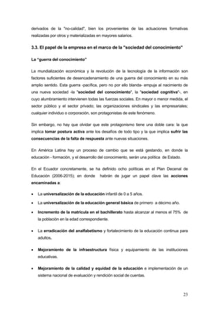 derivados de la "no-calidad", bien los provenientes de las actuaciones formativas
realizadas por otros y materializadas en mayores salarios.

3.3. El papel de la empresa en el marco de la "sociedad del conocimiento"

La “guerra del conocimiento”

La mundialización económica y la revolución de la tecnología de la información son
factores suficientes de desencadenamiento de una guerra del conocimiento en su más
amplio sentido. Esta guerra -pacífica, pero no por ello blanda- empuja al nacimiento de
una nueva sociedad -la "sociedad del conocimiento", la "sociedad cognitiva"-, en
cuyo alumbramiento intervienen todas las fuerzas sociales. En mayor o menor medida, el
sector público y el sector privado; las organizaciones sindicales y las empresariales;
cualquier individuo o corporación, son protagonistas de este fenómeno.

Sin embargo, no hay que olvidar que este protagonismo tiene una doble cara: la que
implica tomar postura activa ante los desafíos de todo tipo y la que implica sufrir las
consecuencias de la falta de respuesta ante nuevas situaciones.

En América Latina hay un proceso de cambio que se está gestando, en donde la
educación - formación, y el desarrollo del conocimiento, serán una política de Estado.

En el Ecuador concretamente, se ha definido ocho políticas en el Plan Decenal de
Educación (2006-2015); en donde        habrán de jugar un papel clave las acciones
encaminadas a:

•   La universalización de la educación infantil de 0 a 5 años.

•   La universalización de la educación general básica de primero a décimo año.

•   Incremento de la matrícula en el bachillerato hasta alcanzar al menos el 75% de
    la población en la edad correspondiente.

•   La erradicación del analfabetismo y fortalecimiento de la educación continua para
    adultos.

•   Mejoramiento de la infraestructura física y equipamiento de las instituciones
    educativas.

•   Mejoramiento de la calidad y equidad de la educación e implementación de un
    sistema nacional de evaluación y rendición social de cuentas.



                                                                                         23
 