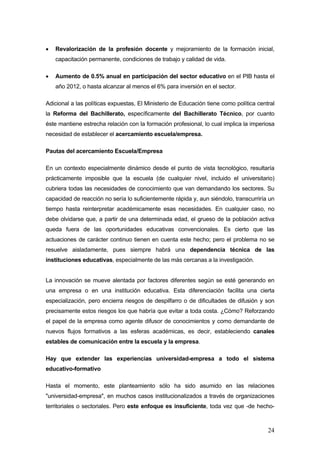 •   Revalorización de la profesión docente y mejoramiento de la formación inicial,
    capacitación permanente, condiciones de trabajo y calidad de vida.

•   Aumento de 0.5% anual en participación del sector educativo en el PIB hasta el
    año 2012, o hasta alcanzar al menos el 6% para inversión en el sector.

Adicional a las políticas expuestas, El Ministerio de Educación tiene como política central
la Reforma del Bachillerato, específicamente del Bachillerato Técnico, por cuanto
éste mantiene estrecha relación con la formación profesional, lo cual implica la imperiosa
necesidad de establecer el acercamiento escuela/empresa.

Pautas del acercamiento Escuela/Empresa

En un contexto especialmente dinámico desde el punto de vista tecnológico, resultaría
prácticamente imposible que la escuela (de cualquier nivel, incluido el universitario)
cubriera todas las necesidades de conocimiento que van demandando los sectores. Su
capacidad de reacción no sería lo suficientemente rápida y, aun siéndolo, transcurriría un
tiempo hasta reinterpretar académicamente esas necesidades. En cualquier caso, no
debe olvidarse que, a partir de una determinada edad, el grueso de la población activa
queda fuera de las oportunidades educativas convencionales. Es cierto que las
actuaciones de carácter continuo tienen en cuenta este hecho; pero el problema no se
resuelve aisladamente, pues siempre habrá una dependencia técnica de las
instituciones educativas, especialmente de las más cercanas a la investigación.


La innovación se mueve alentada por factores diferentes según se esté generando en
una empresa o en una institución educativa. Esta diferenciación facilita una cierta
especialización, pero encierra riesgos de despilfarro o de dificultades de difusión y son
precisamente estos riesgos los que habría que evitar a toda costa. ¿Cómo? Reforzando
el papel de la empresa como agente difusor de conocimientos y como demandante de
nuevos flujos formativos a las esferas académicas, es decir, estableciendo canales
estables de comunicación entre la escuela y la empresa.

Hay que extender las experiencias universidad-empresa a todo el sistema
educativo-formativo

Hasta el momento, este planteamiento sólo ha sido asumido en las relaciones
"universidad-empresa", en muchos casos institucionalizados a través de organizaciones
territoriales o sectoriales. Pero este enfoque es insuficiente, toda vez que -de hecho-



                                                                                        24
 