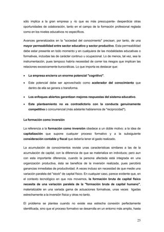sólo implica a la gran empresa y -lo que es más preocupante- desperdicia otras
oportunidades de colaboración, tanto en el campo de la formación profesional reglada
como en los niveles educativos no específicos.

Avances generalizados en la "sociedad del conocimiento" precisan, por tanto, de una
mayor permeabilidad entre sector educativo y sector productivo. Esta permeabilidad
debe estar presente en todo momento y en cualquiera de las modalidades educativas o
formativas, incluidas las de carácter continuo u ocupacional. Lo de menos, tal vez, sea la
instrumentación, pues tampoco habría necesidad de correr los riesgos que implican las
relaciones excesivamente burocráticas. Lo que importa es destacar que:

•   La empresa encierra un enorme potencial "cognitivo".

•   Este potencial debe ser aprovechado como acelerador del conocimiento que
    dentro de ella se genera o transforma.

•   Los enfoques abiertos garantizan mejores respuestas del sistema educativo.

•   Este planteamiento no es contradictorio con la conducta genuinamente
    competitiva o concurrencial (más adelante hablaremos de "reciprocidad").


La formación como inversión

La referencia a la formación como inversión obedece a un doble motivo: a la idea de
capitalización que supone cualquier proceso formativo y a la subsiguiente
consideración contable y fiscal que debería tener el gasto realizado.

La acumulación de conocimientos reviste unas características similares a las de la
acumulación de capital, con la diferencia de que se materializa en individuos; pero aun
con esta importante diferencia, cuando la persona afectada está integrada en una
organización productiva, ésta se beneficia de la inversión realizada, pues percibirá
ganancias inmediatas de productividad. A veces incluso sin necesidad de que medie una
variación paralela del "stock" de capital físico. En cualquier caso, parece evidente que, en
el contexto tecnológico en que nos movemos, la formación bruta de capital físico
necesita de una variación paralela de la "formación bruta de capital humano",
materializable en una variada gama de actuaciones formativas, unas veces            ligadas
estrechamente a la inversión física y otras no tanto.

El problema se plantea cuando no existe esa estrecha conexión perfectamente
identificada, sino que el proceso formativo se desarrolla en un entorno más amplio, hasta


                                                                                         25
 