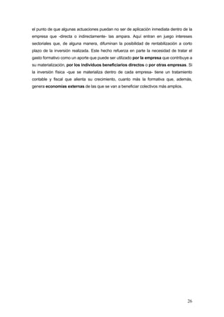el punto de que algunas actuaciones puedan no ser de aplicación inmediata dentro de la
empresa que -directa o indirectamente- las ampara. Aquí entran en juego intereses
sectoriales que, de alguna manera, difuminan la posibilidad de rentabilización a corto
plazo de la inversión realizada. Este hecho refuerza en parte la necesidad de tratar el
gasto formativo como un aporte que puede ser utilizado por la empresa que contribuye a
su materialización, por los individuos beneficiarios directos o por otras empresas. Si
la inversión física -que se materializa dentro de cada empresa- tiene un tratamiento
contable y fiscal que alienta su crecimiento, cuanto más la formativa que, además,
genera economías externas de las que se van a beneficiar colectivos más amplios.




                                                                                    26
 