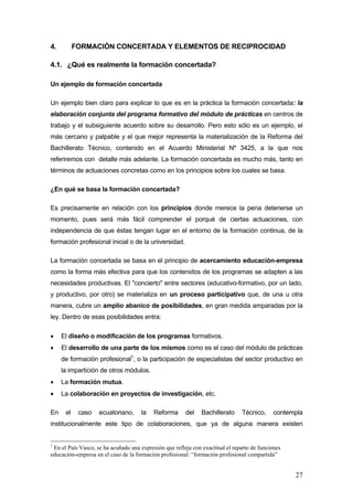 4.         FORMACIÓN CONCERTADA Y ELEMENTOS DE RECIPROCIDAD

4.1. ¿Qué es realmente la formación concertada?

Un ejemplo de formación concertada

Un ejemplo bien claro para explicar lo que es en la práctica la formación concertada: la
elaboración conjunta del programa formativo del módulo de prácticas en centros de
trabajo y el subsiguiente acuerdo sobre su desarrollo. Pero esto sólo es un ejemplo, el
más cercano y palpable y el que mejor representa la materialización de la Reforma del
Bachillerato Técnico, contenido en el Acuerdo Ministerial Nº 3425, a la que nos
referiremos con detalle más adelante. La formación concertada es mucho más, tanto en
términos de actuaciones concretas como en los principios sobre los cuales se basa.

¿En qué se basa la formación concertada?

Es precisamente en relación con los principios donde merece la pena detenerse un
momento, pues será más fácil comprender el porqué de ciertas actuaciones, con
independencia de que éstas tengan lugar en el entorno de la formación continua, de la
formación profesional inicial o de la universidad.

La formación concertada se basa en el principio de acercamiento educación-empresa
como la forma más efectiva para que los contenidos de los programas se adapten a las
necesidades productivas. El "concierto" entre sectores (educativo-formativo, por un lado,
y productivo, por otro) se materializa en un proceso participativo que, de una u otra
manera, cubre un amplio abanico de posibilidades, en gran medida amparadas por la
ley. Dentro de esas posibilidades entra:

•    El diseño o modificación de los programas formativos.
•    El desarrollo de una parte de los mismos como es el caso del módulo de prácticas
     de formación profesional1, o la participación de especialistas del sector productivo en
     la impartición de otros módulos.
•    La formación mutua.
•    La colaboración en proyectos de investigación, etc.

En    el    caso    ecuatoriano,     la    Reforma      del    Bachillerato    Técnico,      contempla
institucionalmente este tipo de colaboraciones, que ya de alguna manera existen


1
 En el País Vasco, se ha acuñado una expresión que refleja con exactitud el reparto de funciones
educación-empresa en el caso de la formación profesional: “formación profesional compartida”


                                                                                                   27
 