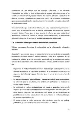 experiencias, así por ejemplo con los Consejos Consultivos, y las Pasantías
Estudiantiles, que si bien es cierto arrojaron algunas lagunas, sobre todo porque no ha
existido una relación formal y estable entre los dos sectores, educativo y productivo. No
obstante, aquellas instituciones educativas que fueron más constantes consiguieron
apoyo para actualización de los docentes, inserción laboral de los egresados y desarrollo
de proyectos educativos.

El modelo formativo que contempla la Reforma, nos exige el acercamiento permanente y
formal, tanto a nivel central como a nivel de instituciones educativas que imparten
formación técnica. Puesto que, de poco serviría el esfuerzo que esta realizando el
Ministerio de Educación al cambiar un enfoque formativo tradicional y el razonamiento
sintetizado más arriba, si no existieran ventajas palpables de reciprocidad.

4.2. Elementos de reciprocidad de la formación concertada

Existen numerosos elementos de reciprocidad en la colaboración educación-
empresa.

El cuadro 4.1 que precede, recoge un listado relativamente extenso de las ventajas de la
cooperación "educación-empresa". Ha sido elaborado a partir de la experiencia de una
multinacional británica y permite una visión aproximada de las ventajas que pueden
derivarse de la cooperación entre sistema educativo y empresa, siendo necesario resaltar
que:

• El potencial de motivación de los recursos afectados (de los trabajadores, de los
  alumnos beneficiarios, de los propios profesores), al confrontarse dos colectivos con
  esquemas de trabajo/aprendizaje diferentes que, de una u otra manera, han de
  converger.
• La apertura de nuevas oportunidades y vías de aprendizaje y de conocimiento,
  no solamente para los estudiantes, sino también para profesores y -a través de los
  tutores- para la empresa.
• La posibilidad de realizar contrataciones con mayores garantías, tanto para la
  empresa (que tiene la oportunidad de seleccionar a las personas más adecuadas para
  cada puesto), como para los estudiantes (que, aparte de ver aumentadas las
  posibilidades de inserción laboral, tienen más oportunidades de verificar qué trabajos
  les reportan mayor satisfacción).
• El acceso gratuito a ciertos elementos más intangibles, como los de carácter
  publicitario, que pueden tener resultados inmediatos o en el futuro.



                                                                                      28
 