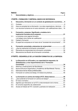 ÍNDICE                                                                                                         Página
1.     Generalidades y objetivos .......................................................................... 4

I PARTE.- FORMACIÓN Y EMPRESA. MARCO DE REFERENCIA
2.     Educación y formación en un contexto de globalización económica .... 9
2.1.   Contexto..........................................................................................................9
2.2.   Hacia la sociedad de la información. Los retos organizativos y técnicos .....13
2.3.   Los recursos humanos en el nuevo escenario. Las cualificaciones clave ... 16

3.     Formación y empresa. Significado y modelos de la
       Implicación formativa de la empresa ........................................................21
3.1.   La empresa como agente formativo
       y el trabajo como fuente de cualificación .................................................... 21
3.2.   Calidad y formación .................................................................................... 22
3.3.   El papel de la empresa en el marco de la "sociedad del conocimiento"...... 23

4.     Formación concertada y elementos de reciprocidad..............................27
4.1.   ¿Qué es realmente la formación concertada?............................................. 27
4.2.   Elementos de reciprocidad de la formación concertada .............................. 28
4.3.   Mecanismos de difusión de la formación concertada .................................. 30

II PARTE.- DESARROLLO DE LA FUNCIÓN FORMATIVA DE LA EMPRESA

5.     La Educación en el Ecuador y su capacidad de respuesta a la
       Globalización y a los requerimientos de la “Formación
       Concertada” ................................................................................................34
5.1.   Reforma y Ordenamiento del Bachillerato ................................................... 34
5.2.   Nueva Estructura Organizativa y Académica del Bachillerato Técnico….… 34
5.3.   Estructura de los títulos profesionales…………………………………… 43
5.4.   Formación en centros de trabajo. El módulo de prácticas........................... 46

6.     La formación en centros de trabajo (FCT). Datos básicos .....................48
6.1.   ¿Qué pretende la formación en centros de trabajo? ....................................48
6.2.   El marco normativo .......................................................................................50
6.3.   Agentes que intervienen en la FCT e instrumentación de la misma.............51
6.4.   El convenio específico de colaboración........................................................52
6.5.   Acceso al módulo de FCT, duración y periodos de realización ....................54




                                                                                                                             2
 