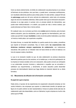 Como se decía anteriormente, el ámbito de colaboración escuela-empresa no se reduce
al fenómeno de las prácticas, sino que tiene, o puede tener, numerosas ramificaciones,
con resultados altamente positivos para ambas partes. En este sentido, cualquier fórmula
de patronazgo puede ser útil como vehículo de colaboración, sobre todo si la empresa
sigue de cerca los resultados obtenidos. Debe quedar claro que la imbricación educación-
empresa no es algo pasivo ni puntual, sino un proceso abierto de intercambios, que
puede estar institucionalizado o no estarlo, que puede ser más o menos costoso, que
puede atravesar por fases más o menos activas.

En cualquier caso, es un proceso que tiene unos costes (para la empresa, para el propio
sistema educativo, para los estudiantes, para los agentes de intermediación); pero son
costes que permiten recoger resultados a cada una de las partes implicadas y que éstos
-al menos a medio plazo- son superiores a aquéllos.

De todas formas, no resulta fácil identificar la cuantía exacta de los costes y beneficios
que reporta la formación concertada. Hay un hecho cierto: las corporaciones más
dinámicas mantienen siempre experiencias de colaboración, con instituciones
educativas. Ello puede ser un indicador claro de hacia dónde se inclina la balanza a la
hora de sopesar costes y beneficios.


Lo que si es necesario resaltar es que, de esta colaboración se produce situaciones
altamente positivas para los dos sectores, en la medida que, a más de la participación de
la empresa en tareas sociales como es la educación, ésta puede conocer por anticipado
a sus potenciales recursos humanos y seleccionar a aquellos que se encuadran o
satisfacen sus requerimientos, y obviamente, el sector educativo podrá desarrollar
procesos de intermediación laboral que haga efectiva la inserción laboral de su oferta
formativa.

4.3. Mecanismos de difusión de la formación concertada

El papel de la gran empresa

Hasta ahora, el grueso de las experiencias de cooperación educación-empresa se han
venido limitando a las empresas que superan un determinado tamaño (el ejemplo que
figura en el cuadro anterior es bien representativo). Incluso en países donde este tipo de
colaboración está más desarrollada, como en Alemania, la gran empresa es mucho más
activa que la PYME.




                                                                                       30
 