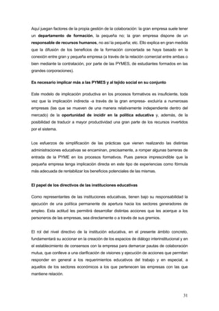 Aquí juegan factores de la propia gestión de la colaboración: la gran empresa suele tener
un departamento de formación, la pequeña no; la gran empresa dispone de un
responsable de recursos humanos, no así la pequeña; etc. Ello explica en gran medida
que la difusión de los beneficios de la formación concertada se haya basado en la
conexión entre gran y pequeña empresa (a través de la relación comercial entre ambas o
bien mediante la contratación, por parte de las PYMES, de estudiantes formados en las
grandes corporaciones).

Es necesario implicar más a las PYMES y al tejido social en su conjunto

Este modelo de implicación productiva en los procesos formativos es insuficiente, toda
vez que la implicación indirecta -a través de la gran empresa- excluiría a numerosas
empresas (las que se mueven de una manera relativamente independiente dentro del
mercado) de la oportunidad de incidir en la política educativa y, además, de la
posibilidad de traducir a mayor productividad una gran parte de los recursos invertidos
por el sistema.


Los esfuerzos de simplificación de las prácticas que vienen realizando las distintas
administraciones educativas se encaminan, precisamente, a romper algunas barreras de
entrada de la PYME en los procesos formativos. Pues parece imprescindible que la
pequeña empresa tenga implicación directa en este tipo de experiencias como fórmula
más adecuada de rentabilizar los beneficios potenciales de las mismas.


El papel de los directivos de las instituciones educativas

Como representantes de las instituciones educativas, tienen bajo su responsabilidad la
ejecución de una política permanente de apertura hacia los sectores generadores de
empleo. Esta actitud les permitirá desarrollar distintas acciones que les acerque a los
personeros de las empresas, sea directamente o a través de sus gremios.


El rol del nivel directivo de la institución educativa, en el presente ámbito concreto,
fundamentará su accionar en la creación de los espacios de diálogo interinstitucional y en
el establecimiento de consensos con la empresa para demarcar pautas de colaboración
mutua, que conlleve a una clarificación de visiones y ejecución de acciones que permitan
responder en general a los requerimientos educativos del trabajo y en especial, a
aquellos de los sectores económicos a los que pertenecen las empresas con las que
mantiene relación.




                                                                                       31
 