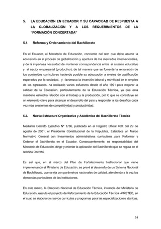 5.     LA EDUCACIÓN EN ECUADOR Y SU CAPACIDAD DE RESPUESTA A
       LA    GLOBALIZACIÓN           Y    A     LOS     REQUERIMIENTOS             DE     LA
       “FORMACIÓN CONCERTADA”


5.1.    Reforma y Ordenamiento del Bachillerato


En el Ecuador, el Ministerio de Educación, conciente del reto que debe asumir la
educación en el proceso de globalización y apertura de los mercados internacionales,
y de la imperiosa necesidad de mantener correspondencia entre el sistema educativo
y el sector empresarial (productivo), de tal manera que se fomente la renovación de
los contenidos curriculares haciendo posible su adecuación a niveles de cualificación
esperados por la sociedad, y favorezca la inserción laboral y movilidad en el empleo
de los egresados, ha realizado varios esfuerzos desde el año 1991 para mejorar la
calidad de la Educación, particularmente de la Educación Técnica, ya que esta
mantiene estrecha relación con el trabajo y la producción, por lo que se constituye en
un elemento clave para alcanzar el desarrollo del país y responder a los desafíos cada
vez más crecientes de competitividad y productividad.


5.2.    Nueva Estructura Organizativa y Académica del Bachillerato Técnico


Mediante Decreto Ejecutivo Nº 1786, publicado en el Registro Oficial 400, del 29 de
agosto de 2001, el Presidente Constitucional de la Republica, Establece un Marco
Normativo General con lineamientos administrativos curriculares para Reformar y
Ordenar el Bachillerato en el Ecuador. Consecuentemente, es responsabilidad del
Ministerio de Educación, dirigir y orientar la aplicación del Bachillerato que se regula en el
referido Decreto.


Es así que, en el marco del Plan de Fortalecimiento Institucional que viene
implementando el Ministerio de Educación, se prevé el desarrollo de un Sistema Nacional
de Bachillerato, que se rija con parámetros nacionales de calidad, atendiendo a la vez las
demandas particulares de las instituciones.


En este marco, la Dirección Nacional de Educación Técnica, instancia del Ministerio de
Educación, ejecuta el proyecto de Reforzamiento de la Educación Técnica –PRETEC, en
el cual, se elaboraron nuevos currículos y programas para las especializaciones técnicas,




                                                                                           34
 
