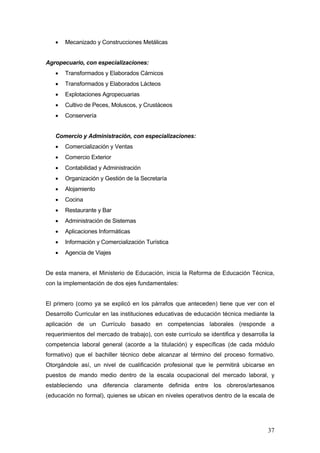 •   Mecanizado y Construcciones Metálicas


Agropecuario, con especializaciones:
   •   Transformados y Elaborados Cárnicos
   •   Transformados y Elaborados Lácteos
   •   Explotaciones Agropecuarias
   •   Cultivo de Peces, Moluscos, y Crustáceos
   •   Conservería


   Comercio y Administración, con especializaciones:
   •   Comercialización y Ventas
   •   Comercio Exterior
   •   Contabilidad y Administración
   •   Organización y Gestión de la Secretaría
   •   Alojamiento
   •   Cocina
   •   Restaurante y Bar
   •   Administración de Sistemas
   •   Aplicaciones Informáticas
   •   Información y Comercialización Turística
   •   Agencia de Viajes


De esta manera, el Ministerio de Educación, inicia la Reforma de Educación Técnica,
con la implementación de dos ejes fundamentales:


El primero (como ya se explicó en los párrafos que anteceden) tiene que ver con el
Desarrollo Curricular en las instituciones educativas de educación técnica mediante la
aplicación de un Currículo basado en competencias laborales (responde a
requerimientos del mercado de trabajo), con este currículo se identifica y desarrolla la
competencia laboral general (acorde a la titulación) y específicas (de cada módulo
formativo) que el bachiller técnico debe alcanzar al término del proceso formativo.
Otorgándole así, un nivel de cualificación profesional que le permitirá ubicarse en
puestos de mando medio dentro de la escala ocupacional del mercado laboral, y
estableciendo una diferencia claramente definida entre los obreros/artesanos
(educación no formal), quienes se ubican en niveles operativos dentro de la escala de




                                                                                     37
 
