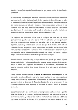 trabajo, y los profesionales de formación superior que ocupan niveles de planificación
y dirección.


El segundo eje, busca mejorar la Gestión Institucional de las instituciones educativas
que imparten formación técnica, a través de dos aspectos fundamentales: por un lado,
la implementación de estándares de gestión que incidirán en las diferentes instancias
del plantel, su quehacer educativo (acciones y servicios), roles y funciones de los
docentes; y por otro, en la generación de procesos formativos integrales y articulados
que beneficien al estudiantado. La finalidad de este eje, es que, las instituciones
educativas alcancen niveles de excelencia académica e institucional.


Sin embargo es pertinente indicar que la Reforma va más allá de éstos
planteamientos, puesto que exige de la institución educativa una reorganización
funcional y operativa que posibilite su aplicación, por lo cual deberá planificar,
organizar, ejecutar y controlar cada uno de los ejes de la reforma. Para ello es
necesario que las autoridades de las instituciones educativas, definan una política
institucional que precise roles y funciones claras para todos quienes la conforman, así
como también oriente el desarrollo de los procesos y el trabajo a lo interno y externo,
en pro del acercamiento hacia los sectores generadores de empleo.


En este contexto, el docente juega un papel determinante, puesto que deberá dejar de
lado procedimientos y enfoques tradicionales para dar paso a procesos dinámicos, en
donde la actitud y su capacidad de adaptación a los cambios y necesidades del
sistema educativo, serán la clave para el desarrollo de la reforma y de la institución
educativa.


Dentro de este proceso formativo se prevé la participación de la empresa en las
actividades formativas. Situación que se ha llevado a efecto de una manera paulatina
desde 1991, con algunos antecedentes experimentales en varias instituciones técnicas,
ya sea mediante el desarrollo de Pasantías Estudiantiles o la conformación de los
Consejos Consultivos, cuyos resultados se han tenido en cuenta a la hora de completar
el modelo.


La actividad formativa con participación de la empresa (pequeña, mediana o grande)
es el eje central de la formación del bachillerato técnico, por lo que es parte de la
estructura curricular, y debe ser desarrollada mediante la aplicación del Módulo de
“Formación en Centros de Trabajo” –FCT, con tiempos que varían (superan el mes)


                                                                                    38
 