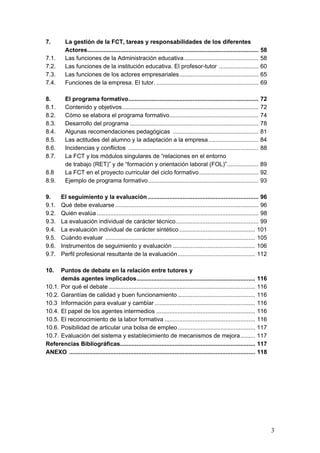 7.        La gestión de la FCT, tareas y responsabilidades de los diferentes
          Actores........................................................................................................   58
7.1.      Las funciones de la Administración educativa .............................................                        58
7.2.      Las funciones de la institución educativa. El profesor-tutor ........................                             60
7.3.      Las funciones de los actores empresariales................................................                        65
7.4.      Funciones de la empresa. El tutor. ..............................................................                 69

8.        El programa formativo............................................................................... 72
8.1.      Contenido y objetivos................................................................................... 72
8.2.      Cómo se elabora el programa formativo...................................................... 74
8.3.      Desarrollo del programa .............................................................................. 78
8.4.      Algunas recomendaciones pedagógicas .................................................... 81
8.5.      Las actitudes del alumno y la adaptación a la empresa .............................. 84
8.6.      Incidencias y conflictos ............................................................................... 88
8.7.      La FCT y los módulos singulares de “relaciones en el entorno
          de trabajo (RET)” y de “formación y orientación laboral (FOL)”................... 89
8.8       La FCT en el proyecto curricular del ciclo formativo.................................... 92
8.9.      Ejemplo de programa formativo................................................................... 93

9.      El seguimiento y la evaluación ................................................................... 96
9.1.    Qué debe evaluarse ....................................................................................... 96
9.2.    Quién evalúa .................................................................................................. 98
9.3.    La evaluación individual de carácter técnico .................................................. 99
9.4.    La evaluación individual de carácter sintético .............................................. 101
9.5.    Cuándo evaluar ........................................................................................... 105
9.6.    Instrumentos de seguimiento y evaluación .................................................. 106
9.7.    Perfil profesional resultante de la evaluación............................................... 112

10.   Puntos de debate en la relación entre tutores y
      demás agentes implicados........................................................................                    116
10.1. Por qué el debate .........................................................................................         116
10.2. Garantías de calidad y buen funcionamiento ...............................................                          116
10.3 Información para evaluar y cambiar .............................................................                     116
10.4. El papel de los agentes intermedios ............................................................                    116
10.5. El reconocimiento de la labor formativa .......................................................                     116
10.6. Posibilidad de articular una bolsa de empleo ...............................................                        117
10.7. Evaluación del sistema y establecimiento de mecanismos de mejora.........                                           117
Referencias Bibliográficas..................................................................................              117
ANEXO .................................................................................................................   118




                                                                                                                                 3
 