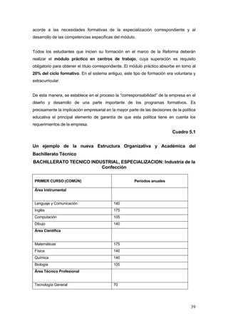 acorde a las necesidades formativas de la especialización correspondiente y al
desarrollo de las competencias especificas del módulo.


Todos los estudiantes que inicien su formación en el marco de la Reforma deberán
realizar el módulo práctico en centros de trabajo, cuya superación es requisito
obligatorio para obtener el título correspondiente. El módulo práctico absorbe en torno al
20% del ciclo formativo. En el sistema antiguo, este tipo de formación era voluntaria y
extracurricular.


De esta manera, se establece en el proceso la “corresponsabilidad” de la empresa en el
diseño y desarrollo de una parte importante de los programas formativos. Es
precisamente la implicación empresarial en la mayor parte de las decisiones de la política
educativa el principal elemento de garantía de que esta política tiene en cuenta los
requerimientos de la empresa.
                                                                             Cuadro 5.1


Un ejemplo de la nueva Estructura Organizativa y Académica del
Bachillerato Técnico
BACHILLERATO TECNICO INDUSTRIAL, ESPECIALIZACION: Industria de la
                         Confección

 PRIMER CURSO (COMÚN)                                   Períodos anuales

 Área Instrumental


 Lenguaje y Comunicación                    140
 Inglés                                     175
 Computación                                105
 Dibujo                                     140
 Área Científica


 Matemáticas                                175
 Física                                     140
 Química                                    140
 Biología                                   105
 Área Técnico Profesional


 Tecnología General                         70




                                                                                       39
 