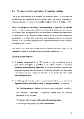 5.4.    Formación en Centros de Trabajo. El módulo de prácticas


Una de las características de la Reforma de educación técnica, es que todos los
estudiantes de los bachilleratos técnicos deberán pasar, con carácter obligatorio, un
módulo práctico en la empresa, denominado Formación en Centros de Trabajo - FCT.


La FCT constituye uno de los ejes fundamentales de la formación del bachiller
técnico en cualquiera de sus especializaciones. Su puesta en práctica, en consecuencia,
es uno de los retos más significativos que evidenciarán la credibilidad de dicha reforma.
Con su implantación, se trata de dar un salto cualitativo (en los programas formativos, en
su ejecución, en la colaboración empresarial, en la evaluación, etc.), de forma que se
convierte en uno de los módulos profesionales más determinantes en cuanto a la calidad
del nuevo proceso formativo.


Para llevar a cabo esta tarea, resulta necesario empezar por aclarar cuáles son los
objetivos que, desde el sistema educativo, se pretenden obtener de la FCT.


Los objetivos de la FCT son:


1. El objetivo fundamental de la FCT consiste en que el estudiante tenga la
   oportunidad real de aplicar lo aprendido en los centros educativos, así como de
   evidenciar las competencias adquiridas, en procesos productivos concretos y en
   situaciones laborales reales. De ahí que el Ministerio de Educación haya denominado
   a las tareas que debe realizar el estudiante en los centros de trabajo como
   "formativo-productivas".


2. La FCT persigue también que el alumno conozca y comprenda lo que es realmente la
   organización socio-laboral de un centro de trabajo o empresa, y en particular:

   • Qué tipo de puestos de trabajo se ofertan en un determinado sector productivo.

   • Qué relaciones funcionales y orgánicas existen entre los diferentes
       trabajadores de una empresa.

   • Cómo están relacionadas unas tareas o actividades con otras.

   • Cómo se organizan y distribuyen las responsabilidades.




                                                                                       46
 