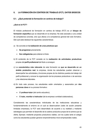 6.       LA FORMACIÓN EN CENTROS DE TRABAJO (FCT). DATOS BÁSICOS


6.1. ¿Qué pretende la formación en centros de trabajo?


¿Qué es la FCT?


El módulo profesional de formación en centros de trabajo (FCT) es un bloque de
formación específica que se desarrolla en la empresa. No esta asociado a una unidad
de competencia concreta, sino que afecta a la competencia general del ciclo formativo.
Del cual cabe destacar las siguientes características:


a) Se concreta en la realización de unas prácticas que:

     •   Se programan previamente.

     •   Son obligatorias para obtener el título.

b) El contenido de la FCT consiste en la realización de actividades productivas
     propias del perfil profesional del título a conseguir.

c) La característica más relevante de esta formación es que se desarrolla en un
     ámbito productivo real, la empresa, donde los estudiantes pueden observar y
     desempeñar las actividades y funciones propias de los distintos puestos de trabajo del
     perfil profesional y conocer la organización de los procesos productivos o de servicios
     y las relaciones laborales.

d) En todo este proceso, los estudiantes están orientados y asesorados por dos
     personas clave en su proceso formativo:

     •    El profesor-tutor (del centro educativo).

     •    El tutor, monitor o instructor (de la empresa o entidad colaboradora).


Considerando las características individuales de las instituciones educativas y
fundamentalmente el entorno en el cual se desenvuelven (radio de acción presenta
limitadas empresas), la FCT será desarrollado de acuerdo a su realidad y mediante
estrategias que permitan el desarrollo de la cadena productiva propia de la carrera que se
oferta, Ejemplo: mediante proyectos productivos viables, con los cuales tanto el colegio
como los estudiantes puedan generar emprendimientos micro-empresariales reales.




                                                                                         48
 