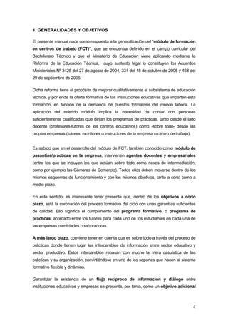 1. GENERALIDADES Y OBJETIVOS

El presente manual nace como respuesta a la generalización del “módulo de formación
en centros de trabajo (FCT)”, que se encuentra definido en el campo curricular del
Bachillerato Técnico y que el Ministerio de Educación viene aplicando mediante la
Reforma de la Educación Técnica,       cuyo sustento legal lo constituyen los Acuerdos
Ministeriales Nº 3425 del 27 de agosto de 2004, 334 del 18 de octubre de 2005 y 468 del
29 de septiembre de 2006.

Dicha reforma tiene el propósito de mejorar cualitativamente el subsistema de educación
técnica, y por ende la oferta formativa de las instituciones educativas que imparten esta
formación, en función de la demanda de puestos formativos del mundo laboral. La
aplicación del referido módulo implica la necesidad de contar con personas
suficientemente cualificadas que dirijan los programas de prácticas, tanto desde el lado
docente (profesores-tutores de los centros educativos) como -sobre todo- desde las
propias empresas (tutores, monitores o instructores de la empresa o centro de trabajo).


Es sabido que en el desarrollo del módulo de FCT, también conocido como módulo de
pasantías/prácticas en la empresa, intervienen agentes docentes y empresariales
(entre los que se incluyen los que actúan sobre todo como nexos de intermediación,
como por ejemplo las Cámaras de Comercio). Todos ellos deben moverse dentro de los
mismos esquemas de funcionamiento y con los mismos objetivos, tanto a corto como a
medio plazo.

En este sentido, es interesante tener presente que, dentro de los objetivos a corto
plazo, está la coronación del proceso formativo del ciclo con unas garantías suficientes
de calidad. Ello significa el cumplimiento del programa formativo, o programa de
prácticas, acordado entre los tutores para cada uno de los estudiantes en cada una de
las empresas o entidades colaboradoras.

A más largo plazo, conviene tener en cuenta que es sobre todo a través del proceso de
prácticas donde tienen lugar los intercambios de información entre sector educativo y
sector productivo. Estos intercambios rebasan con mucho la mera casuística de las
prácticas y su organización, convirtiéndose en uno de los soportes que hacen al sistema
formativo flexible y dinámico.

Garantizar la existencia de un flujo recíproco de información y diálogo entre
instituciones educativas y empresas se presenta, por tanto, como un objetivo adicional



                                                                                          4
 
