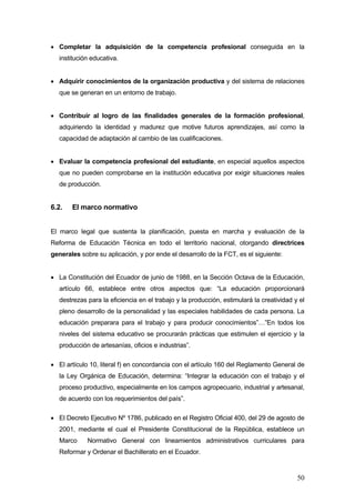 • Completar la adquisición de la competencia profesional conseguida en la
   institución educativa.


• Adquirir conocimientos de la organización productiva y del sistema de relaciones
   que se generan en un entorno de trabajo.


• Contribuir al logro de las finalidades generales de la formación profesional,
   adquiriendo la identidad y madurez que motive futuros aprendizajes, así como la
   capacidad de adaptación al cambio de las cualificaciones.


• Evaluar la competencia profesional del estudiante, en especial aquellos aspectos
   que no pueden comprobarse en la institución educativa por exigir situaciones reales
   de producción.


6.2.   El marco normativo


El marco legal que sustenta la planificación, puesta en marcha y evaluación de la
Reforma de Educación Técnica en todo el territorio nacional, otorgando directrices
generales sobre su aplicación, y por ende el desarrollo de la FCT, es el siguiente:


• La Constitución del Ecuador de junio de 1988, en la Sección Octava de la Educación,
   artículo 66, establece entre otros aspectos que: “La educación proporcionará
   destrezas para la eficiencia en el trabajo y la producción, estimulará la creatividad y el
   pleno desarrollo de la personalidad y las especiales habilidades de cada persona. La
   educación preparara para el trabajo y para producir conocimientos”…”En todos los
   niveles del sistema educativo se procurarán prácticas que estimulen el ejercicio y la
   producción de artesanías, oficios e industrias”.

• El artículo 10, literal f) en concordancia con el artículo 160 del Reglamento General de
   la Ley Orgánica de Educación, determina: “Integrar la educación con el trabajo y el
   proceso productivo, especialmente en los campos agropecuario, industrial y artesanal,
   de acuerdo con los requerimientos del país”.

• El Decreto Ejecutivo Nº 1786, publicado en el Registro Oficial 400, del 29 de agosto de
   2001, mediante el cual el Presidente Constitucional de la República, establece un
   Marco     Normativo General con lineamientos administrativos curriculares para
   Reformar y Ordenar el Bachillerato en el Ecuador.


                                                                                          50
 