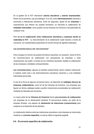 En la gestión de la FCT intervienen actores educativos y actores empresariales.
Dentro de los primeros, hay que distinguir, a su vez, entre Administraciones (nacional y
provincial) e instituciones educativas. Entre los segundos, aparte de las empresas o
corporaciones que ofrecen los puestos formativos, es frecuente la colaboración de
entidades intermedias, como pueden ser las Cámaras de Comercio o las patronales de
cualquier nivel.


Pero es en la colaboración entre instituciones educativas y empresas donde se
materializa la FCT. La instrumentación de la colaboración suele hacerse a través de
convenios, con características específicas en función del tipo de agentes implicados.


Los convenios-marco y los “pre-convenios”


Para conseguir el número de puestos formativos requeridos, es necesario prever la firma
de convenios-marco de colaboración con asociaciones de empresas u otras
corporaciones, las cuales –a través de sus miembros asociados- facilitan la colaboración
de las empresas o entidades correspondientes.


Los convenios-marco, algunos ya aludidos anteriormente, tienen carácter institucional,
e implican sobre todo a las Administraciones educativas (nacional) y a las entidades
intermedias (provincial).


A raíz de la firma de algunos convenios-marco, se dispondrá de catálogos (banco) de
empresas colaboradoras, como los de las Cámaras de Comercio. Las empresas que
figuran en dichos catálogos suelen suscribir compromisos provisionales de colaboración
mediante los llamados pre-convenios.


La mayor parte de las Cámaras de Comercio firman pre-convenios de colaboración
con empresas de su demarcación territorial. El pre-convenio implica, por parte de la
empresa firmante, una especie de declaración de intenciones (compromisos) para
cooperar en el desarrollo de las prácticas.


La colaboración efectiva entre las instituciones educativas y las empresas se instrumenta
mediante un convenio específico, al cual se refiere el siguiente epígrafe.


6.4. El convenio específico de colaboración


                                                                                        52
 