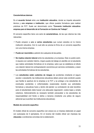 Características básicas

Es el acuerdo formal entre una institución educativa, donde se imparte educación
técnica y una empresa o institución, que ofrece puestos formativos para realizar
prácticas de FCT. Suele ser denominado como "Convenio institución educativa-
empresa para el desarrollo de la Formación en Centros de Trabajo".

El convenio específico tiene una serie de características, de las que citamos las más
relevantes:

  Puede amparar a uno o varios estudiantes que cursan estudios en la misma
  institución educativa. Con lo cual sólo se precisa la firma de un convenio específico
  con una misma empresa.

  Puede ser rescindido a petición de cualquiera de las partes.

  No implica relación laboral entre los estudiantes y la empresa. Ésta no podrá cubrir,
  ni siquiera con carácter interino, ningún puesto de trabajo en plantilla con el estudiante
  que realice actividades formativas en la empresa, salvo que se establezca al efecto
  una relación laboral de contraprestación económica por servicios contratados y cesen
  las actividades formativas de los estudiantes.

  Los estudiantes están cubiertos de riesgos de accidentes (mediante el seguro
  escolar o estudiantil), las instituciones educativas deben prever esta condición puesto
  que facilita la apertura de la empresa a la FCT y se protege a los estudiantes de
  eventuales accidentes o enfermedades ocasionadas durante sus actividades
  formativas y educativas fuera y dentro del plantel. La contratación de este beneficio
  para el estudiantado debe buscar una adecuada negociación: costos bajos y amplia
  cobertura. Adicionalmente es necesario también precautelar a los estudiantes de
  responsabilidad civil frente a daños a terceros (mediante una póliza de seguro
  adicional que suscriben las Instituciones educativas).


Modelo de convenio específico


El modelo oficial de convenio específico (ver anexo) es un impreso elaborado en papel
con autocopias de 5 ejemplares. En el reverso del modelo oficial van impresas las
cláusulas o condiciones concretas de la colaboración.




                                                                                         53
 