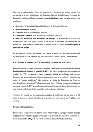 Una vez cumplimentados todos sus apartados, y firmados por ambas partes, los
convenios se envían a la División de Educación Técnica de la Dirección Provincial de
Educación, que los certifica y entrega a los destinatarios de cada ejemplar, que son los
siguientes:

• Dirección Provincial de Educación / División de Educación Técnica
• Centro educativo firmante.
• Empresa o entidad colaboradora firmante.
• Cámara de Comercio (si la empresa procede de su catálogo).
• Dirección Provincial del Ministerio de Trabajo, o Administración laboral que
corresponda, para que tenga constancia de que en la empresa hay estudiantes de
Educación Técnica realizando prácticas formativas y que, por tanto, no están sujetos a
contratación laboral.


En el siguiente capítulo, se señalan las pautas a seguir para la materialización del
convenio específico de colaboración entre las instituciones educativas y las empresas.


6.5. Acceso al módulo de FCT, duración y periodos de realización


Recordemos que todos los estudiantes que estén cursando el bachillerato técnico tienen
la obligación de realizar el módulo de FCT. Así como también que, para realizar el
módulo de FCT, es necesario haber superado todos los módulos del proceso
formativo que son impartidos en el segundo y tercer cursos de la institución educativa, es
decir, el “bloque académico”. No obstante, la Junta de Directores de Área en
coordinación con la Junta de Profesores de Área (Art. 115, literal e), pueden autorizar el
acceso al módulo de FCT a aquellos estudiantes que tengan pendiente de superación un
solo módulo profesional, de los impartidos en la institución educativa.


Teniendo en cuenta que los estudiantes acceden al bachillerato técnico con 15 a 16
años, el acceso al módulo de prácticas se produce, en este caso, a los 17 años como
mínimo.


Duración de las prácticas


El número de horas del módulo de FCT viene determinado en el programa oficial de cada
especialización, tal como puede observarse en el ejemplo del capítulo 5 (cuadro 5.1).
Suele oscilar entre 220 y 570 (de 6 a 16 semanas), dependiendo de cada título.


                                                                                         54
 