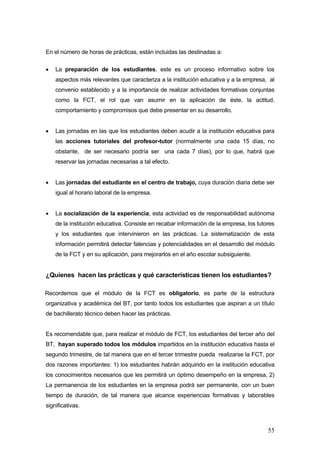 En el número de horas de prácticas, están incluidas las destinadas a:

•   La preparación de los estudiantes, este es un proceso informativo sobre los
    aspectos más relevantes que caracteriza a la institución educativa y a la empresa, al
    convenio establecido y a la importancia de realizar actividades formativas conjuntas
    como la FCT, el rol que van asumir en la aplicación de éste, la actitud,
    comportamiento y compromisos que debe presentar en su desarrollo.


•   Las jornadas en las que los estudiantes deben acudir a la institución educativa para
    las acciones tutoriales del profesor-tutor (normalmente una cada 15 días, no
    obstante, de ser necesario podría ser una cada 7 días), por lo que, habrá que
    reservar las jornadas necesarias a tal efecto.


•   Las jornadas del estudiante en el centro de trabajo, cuya duración diaria debe ser
    igual al horario laboral de la empresa.


•   La socialización de la experiencia, esta actividad es de responsabilidad autónoma
    de la institución educativa. Consiste en recabar información de la empresa, los tutores
    y los estudiantes que intervinieron en las prácticas. La sistematización de esta
    información permitirá detectar falencias y potencialidades en el desarrollo del módulo
    de la FCT y en su aplicación, para mejorarlos en el año escolar subsiguiente.


¿Quienes hacen las prácticas y qué características tienen los estudiantes?

Recordemos que el módulo de la FCT es obligatorio, es parte de la estructura
organizativa y académica del BT, por tanto todos los estudiantes que aspiran a un título
de bachillerato técnico deben hacer las prácticas.


Es recomendable que, para realizar el módulo de FCT, los estudiantes del tercer año del
BT, hayan superado todos los módulos impartidos en la institución educativa hasta el
segundo trimestre, de tal manera que en el tercer trimestre pueda realizarse la FCT, por
dos razones importantes: 1) los estudiantes habrán adquirido en la institución educativa
los conocimientos necesarios que les permitirá un óptimo desempeño en la empresa, 2)
La permanencia de los estudiantes en la empresa podrá ser permanente, con un buen
tiempo de duración, de tal manera que alcance experiencias formativas y laborables
significativas.



                                                                                        55
 