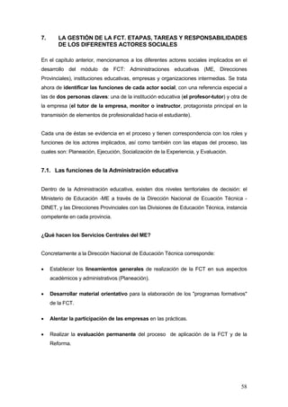 7.      LA GESTIÓN DE LA FCT. ETAPAS, TAREAS Y RESPONSABILIDADES
        DE LOS DIFERENTES ACTORES SOCIALES

En el capítulo anterior, mencionamos a los diferentes actores sociales implicados en el
desarrollo del módulo de FCT: Administraciones educativas (ME, Direcciones
Provinciales), instituciones educativas, empresas y organizaciones intermedias. Se trata
ahora de identificar las funciones de cada actor social, con una referencia especial a
las de dos personas claves: una de la institución educativa (el profesor-tutor) y otra de
la empresa (el tutor de la empresa, monitor o instructor, protagonista principal en la
transmisión de elementos de profesionalidad hacia el estudiante).


Cada una de éstas se evidencia en el proceso y tienen correspondencia con los roles y
funciones de los actores implicados, así como también con las etapas del proceso, las
cuales son: Planeación, Ejecución, Socialización de la Experiencia, y Evaluación.


7.1. Las funciones de la Administración educativa


Dentro de la Administración educativa, existen dos niveles territoriales de decisión: el
Ministerio de Educación -ME a través de la Dirección Nacional de Ecuación Técnica -
DINET, y las Direcciones Provinciales con las Divisiones de Educación Técnica, instancia
competente en cada provincia.


¿Qué hacen los Servicios Centrales del ME?


Concretamente a la Dirección Nacional de Educación Técnica corresponde:

•    Establecer los lineamientos generales de realización de la FCT en sus aspectos
     académicos y administrativos (Planeación).

•    Desarrollar material orientativo para la elaboración de los "programas formativos"
     de la FCT.

•    Alentar la participación de las empresas en las prácticas.

•    Realizar la evaluación permanente del proceso de aplicación de la FCT y de la
     Reforma.




                                                                                      58
 