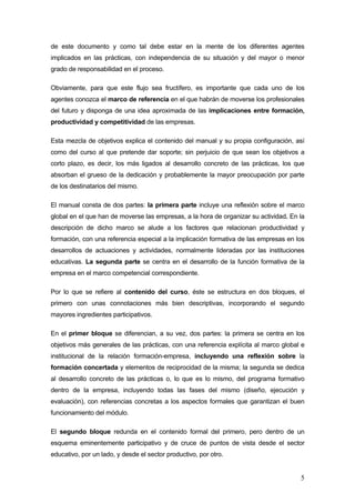 de este documento y como tal debe estar en la mente de los diferentes agentes
implicados en las prácticas, con independencia de su situación y del mayor o menor
grado de responsabilidad en el proceso.

Obviamente, para que este flujo sea fructífero, es importante que cada uno de los
agentes conozca el marco de referencia en el que habrán de moverse los profesionales
del futuro y disponga de una idea aproximada de las implicaciones entre formación,
productividad y competitividad de las empresas.

Esta mezcla de objetivos explica el contenido del manual y su propia configuración, así
como del curso al que pretende dar soporte; sin perjuicio de que sean los objetivos a
corto plazo, es decir, los más ligados al desarrollo concreto de las prácticas, los que
absorban el grueso de la dedicación y probablemente la mayor preocupación por parte
de los destinatarios del mismo.

El manual consta de dos partes: la primera parte incluye una reflexión sobre el marco
global en el que han de moverse las empresas, a la hora de organizar su actividad. En la
descripción de dicho marco se alude a los factores que relacionan productividad y
formación, con una referencia especial a la implicación formativa de las empresas en los
desarrollos de actuaciones y actividades, normalmente lideradas por las instituciones
educativas. La segunda parte se centra en el desarrollo de la función formativa de la
empresa en el marco competencial correspondiente.

Por lo que se refiere al contenido del curso, éste se estructura en dos bloques, el
primero con unas connotaciones más bien descriptivas, incorporando el segundo
mayores ingredientes participativos.

En el primer bloque se diferencian, a su vez, dos partes: la primera se centra en los
objetivos más generales de las prácticas, con una referencia explícita al marco global e
institucional de la relación formación-empresa, incluyendo una reflexión sobre la
formación concertada y elementos de reciprocidad de la misma; la segunda se dedica
al desarrollo concreto de las prácticas o, lo que es lo mismo, del programa formativo
dentro de la empresa, incluyendo todas las fases del mismo (diseño, ejecución y
evaluación), con referencias concretas a los aspectos formales que garantizan el buen
funcionamiento del módulo.

El segundo bloque redunda en el contenido formal del primero, pero dentro de un
esquema eminentemente participativo y de cruce de puntos de vista desde el sector
educativo, por un lado, y desde el sector productivo, por otro.


                                                                                      5
 