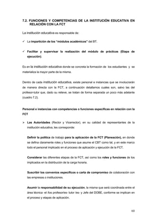 7.2. FUNCIONES Y COMPETENCIAS DE LA INSTITUCIÓN EDUCATIVA EN
     RELACIÓN CON LA FCT

La institución educativa es responsable de:

   La impartición de los “módulos académicos” del BT.


   Facilitar y supervisar la realización del módulo de prácticas (Etapa de
   ejecución).


Es en la institución educativa donde se concreta la formación de los estudiantes y se
materializa la mayor parte de la misma.


Dentro de cada institución educativa, existe personal e instancias que se involucrarán
de manera directa con la FCT, a continuación detallamos cuales son, salvo las del
profesor-tutor que, dado su relieve, se tratan de forma separada un poco más adelante
(cuadro 7.2).



Personal e instancias con competencias o funciones específicas en relación con la
FCT

   Las Autoridades (Rector y Vicerrector), en su calidad de representantes de la
   institución educativa, les corresponde:


   Definir la política de trabajo para la aplicación de la FCT (Planeación), en donde
   se defina claramente roles y funciones que asume el CBT como tal, y en este marco
   todo el personal implicado en el proceso de aplicación y ejecución de la FCT.


   Considerar las diferentes etapas de la FCT, así como los roles y funciones de los
   implicados en la distribución de la carga horaria.


   Suscribir los convenios específicos o carta de compromiso de colaboración con
   las empresas o instituciones.


   Asumir la responsabilidad de su ejecución, la misma que será coordinada entre el
   área técnica -el /los profesor/es- tutor /es- y Jefe del DOBE, conforme se implican en
   el proceso y etapas de aplicación.



                                                                                      60
 