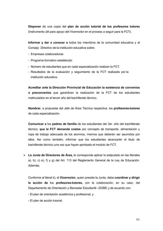 Disponer de una copia del plan de acción tutorial de los profesores tutores
(instrumento útil para apoyo del Vicerrector en el proceso a seguir para la FCT).


Informar y dar a conocer a todos los miembros de la comunidad educativa y al
Consejo Directivo de la institución educativa sobre:

- Empresas colaboradoras

- Programa formativo establecido

- Número de estudiantes que en cada especialización realizan la FCT.
- Resultados de la evaluación y seguimiento de la FCT realizada por la
  institución educativa.


Acreditar ante la Dirección Provincial de Educación la existencia de convenios
o preconvenios que garanticen la realización de la FCT de los estudiantes
matriculados en el tercer año del bachillerato técnico.


Nombrar, a propuesta del Jefe de Área Técnica respectiva, los profesores-tutores
de cada especialización.


Comunicar a los padres de familia de los estudiantes del 3er. año del bachillerato
técnico, que la FCT demanda costos por concepto de transporte, alimentación y
ropa de trabajo adecuada de los alumnos, mismos que deberán ser asumidos por
ellos. Así como también, informar que los estudiantes alcanzarán el titulo de
bachillerato técnico una vez que hayan aprobado el modulo de FCT.


La Junta de Directores de Área, le corresponde aplicar lo estipulado en las literales
a), b), c) e), f) y g) del Art. 113 del Reglamento General de la Ley de Educación.
Además,


Conforme al literal k), el Vicerrector, quien preside la Junta, debe coordinar y dirigir
la acción de los profesores-tutores, con la colaboración, en su caso, del
Departamento de Orientación y Bienestar Estudiantil –DOBE y de acuerdo con:

- El plan de orientación académica y profesional, y

- El plan de acción tutorial.




                                                                                     61
 