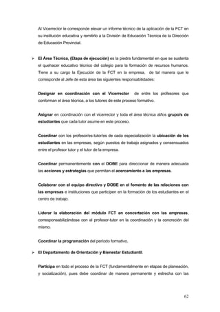 Al Vicerrector le corresponde elevar un informe técnico de la aplicación de la FCT en
su institución educativa y remitirlo a la División de Educación Técnica de la Dirección
de Educación Provincial.


El Área Técnica, (Etapa de ejecución) es la piedra fundamental en que se sustenta
el quehacer educativo técnico del colegio para la formación de recursos humanos.
Tiene a su cargo la Ejecución de la FCT en la empresa, de tal manera que le
corresponde al Jefe de esta área las siguientes responsabilidades:


Designar en coordinación con el Vicerrector            de entre los profesores que
conforman el área técnica, a los tutores de este proceso formativo.


Asignar en coordinación con el vicerrector y toda el área técnica al/los grupo/s de
estudiantes que cada tutor asume en este proceso.


Coordinar con los profesor/es-tutor/es de cada especialización la ubicación de los
estudiantes en las empresas, según puestos de trabajo asignados y consensuados
entre el profesor tutor y el tutor de la empresa.


Coordinar permanentemente con el DOBE para direccionar de manera adecuada
las acciones y estrategias que permitan el acercamiento a las empresas.


Colaborar con el equipo directivo y DOBE en el fomento de las relaciones con
las empresas e instituciones que participen en la formación de los estudiantes en el
centro de trabajo.


Liderar la elaboración del módulo FCT en concertación con las empresas,
corresponsabilizándose con el profesor-tutor en la coordinación y la concreción del
mismo.


Coordinar la programación del período formativo.

El Departamento de Orientación y Bienestar Estudiantil.


Participa en todo el proceso de la FCT (fundamentalmente en etapas de planeación,
y socialización), pues debe coordinar de manera permanente y estrecha con las




                                                                                    62
 