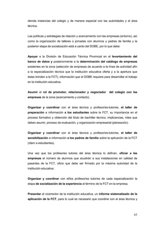 demás instancias del colegio y de manera especial con las autoridades y el área
técnica.


Las políticas y estrategias de relación y acercamiento con las empresas (entorno), así
como la organización de talleres o jornadas con alumnos y padres de familia y la
posterior etapa de socialización está a cardo del DOBE, por lo que debe:


Apoyar a la División de Educación Técnica Provincial en el levantamiento del
banco de datos y posteriormente a la determinación del catálogo de empresas
existentes en la zona (selección de empresas de acuerdo a la línea de actividad afín
a la especialización técnica que la institución educativa oferta y a la apertura que
éstas brinden a la FCT), información que el DOBE requiere para desarrollar el trabajo
en la institución educativa.


Asumir el rol de promotor, relacionador y negociador           del colegio con las
empresas de la zona (acercamiento y contacto).


Organizar y coordinar con el área técnica y profesor/es-tutor/es, el taller de
preparación e información a los estudiantes sobre la FCT, su importancia en el
proceso formativo y obtención del título de bachiller técnico, implicancias, roles que
deben asumir, proceso de evaluación, y organización empresarial (planeación).


Organizar y coordinar con el área técnica y profesor/es-tutor/es, el taller de
sensibilización e información a los padres de familia sobre la aplicación de la FCT
(ídem a estudiantes).


Una vez que los profesores tutores del área técnica lo definan, oficiar a las
empresas el número de alumnos que acudirán a sus instalaciones en calidad de
pasantes de la FCT, oficio que debe ser firmado por la máxima autoridad de la
institución educativa.


Organizar y coordinar con el/los profesor/es tutor/es de cada especialización la
etapa de socialización de la experiencia al término de la FCT en la empresa.


Presentar al vicerrector de la institución educativa, un informe sistematizado de la
aplicación de la FCT, para lo cual es necesario que coordine con el área técnica y




                                                                                   63
 