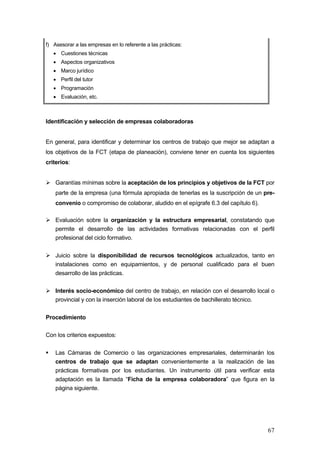 f) Asesorar a las empresas en lo referente a las prácticas:
   • Cuestiones técnicas
   • Aspectos organizativos
   • Marco jurídico
   • Perfil del tutor
   • Programación
   • Evaluación, etc.



Identificación y selección de empresas colaboradoras


En general, para identificar y determinar los centros de trabajo que mejor se adaptan a
los objetivos de la FCT (etapa de planeación), conviene tener en cuenta los siguientes
criterios:


    Garantías mínimas sobre la aceptación de los principios y objetivos de la FCT por
    parte de la empresa (una fórmula apropiada de tenerlas es la suscripción de un pre-
    convenio o compromiso de colaborar, aludido en el epígrafe 6.3 del capítulo 6).

    Evaluación sobre la organización y la estructura empresarial, constatando que
    permite el desarrollo de las actividades formativas relacionadas con el perfil
    profesional del ciclo formativo.

    Juicio sobre la disponibilidad de recursos tecnológicos actualizados, tanto en
    instalaciones como en equipamientos, y de personal cualificado para el buen
    desarrollo de las prácticas.

    Interés socio-económico del centro de trabajo, en relación con el desarrollo local o
    provincial y con la inserción laboral de los estudiantes de bachillerato técnico.


Procedimiento

Con los criterios expuestos:

    Las Cámaras de Comercio o las organizaciones empresariales, determinarán los
    centros de trabajo que se adaptan convenientemente a la realización de las
    prácticas formativas por los estudiantes. Un instrumento útil para verificar esta
    adaptación es la llamada “Ficha de la empresa colaboradora” que figura en la
    página siguiente.




                                                                                      67
 