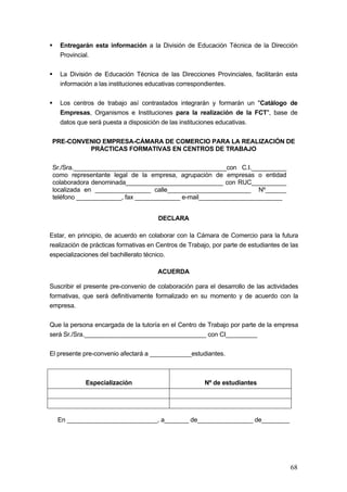 Entregarán esta información a la División de Educación Técnica de la Dirección
   Provincial.

   La División de Educación Técnica de las Direcciones Provinciales, facilitarán esta
   información a las instituciones educativas correspondientes.

   Los centros de trabajo así contrastados integrarán y formarán un "Catálogo de
   Empresas, Organismos e Instituciones para la realización de la FCT", base de
   datos que será puesta a disposición de las instituciones educativas.

PRE-CONVENIO EMPRESA-CÁMARA DE COMERCIO PARA LA REALIZACIÓN DE
         PRÁCTICAS FORMATIVAS EN CENTROS DE TRABAJO

 Sr./Sra.____________________________________________con C.I.__________
 como representante legal de la empresa, agrupación de empresas o entidad
 colaboradora denominada____________________________ con RUC__________
 localizada en ________________ calle________________________ Nº______
 teléfono _____________, fax _____________ e-mail________________________


                                       DECLARA

Estar, en principio, de acuerdo en colaborar con la Cámara de Comercio para la futura
realización de prácticas formativas en Centros de Trabajo, por parte de estudiantes de las
especializaciones del bachillerato técnico.

                                       ACUERDA

Suscribir el presente pre-convenio de colaboración para el desarrollo de las actividades
formativas, que será definitivamente formalizado en su momento y de acuerdo con la
empresa.

Que la persona encargada de la tutoría en el Centro de Trabajo por parte de la empresa
será Sr./Sra.___________________________________ con CI_________

El presente pre-convenio afectará a ____________estudiantes.



             Especialización                            Nº de estudiantes




  En __________________________, a_______ de________________ de________




                                                                                       68
 
