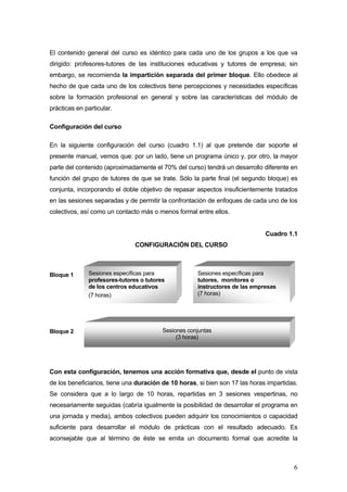 El contenido general del curso es idéntico para cada uno de los grupos a los que va
dirigido: profesores-tutores de las instituciones educativas y tutores de empresa; sin
embargo, se recomienda la impartición separada del primer bloque. Ello obedece al
hecho de que cada uno de los colectivos tiene percepciones y necesidades específicas
sobre la formación profesional en general y sobre las características del módulo de
prácticas en particular.

Configuración del curso

En la siguiente configuración del curso (cuadro 1.1) al que pretende dar soporte el
presente manual, vemos que: por un lado, tiene un programa único y, por otro, la mayor
parte del contenido (aproximadamente el 70% del curso) tendrá un desarrollo diferente en
función del grupo de tutores de que se trate. Sólo la parte final (el segundo bloque) es
conjunta, incorporando el doble objetivo de repasar aspectos insuficientemente tratados
en las sesiones separadas y de permitir la confrontación de enfoques de cada uno de los
colectivos, así como un contacto más o menos formal entre ellos.


                                                                              Cuadro 1.1
                               CONFIGURACIÓN DEL CURSO



Bloque 1      Sesiones específicas para              Sesiones específicas para
              profesores-tutores o tutores           tutores, monitores o
              de los centros educativos              instructores de las empresas
              (7 horas)                              (7 horas)




Bloque 2                                 Sesiones conjuntas
                                              (3 horas)




Con esta configuración, tenemos una acción formativa que, desde el punto de vista
de los beneficiarios, tiene una duración de 10 horas, si bien son 17 las horas impartidas.
Se considera que a lo largo de 10 horas, repartidas en 3 sesiones vespertinas, no
necesariamente seguidas (cabría igualmente la posibilidad de desarrollar el programa en
una jornada y media), ambos colectivos pueden adquirir los conocimientos o capacidad
suficiente para desarrollar el módulo de prácticas con el resultado adecuado. Es
aconsejable que al término de éste se emita un documento formal que acredite la



                                                                                        6
 
