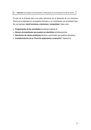 c)   Valoración del progreso de los estudiantes, contribuyendo así a la evaluación final de los mismos



El tutor de la empresa tiene una cierta autonomía en el desarrollo de sus funciones,
dentro de lo estipulado en el programa formativo y en coordinación con el profesor-tutor.
Así, por ejemplo, habrá funciones o decisiones “compartidas”, tales como:

♦ Programación de las actividades formativas (capítulo 8).
♦ Número de estudiantes que pueden ser atendidos simultáneamente.
♦ Resolución de ciertos problemas técnicos o personales que pudieran plantearse.
♦ Cumplimentación de la “Ficha de seguimiento y evaluación” (capítulo 9).




                                                                                                          71
 