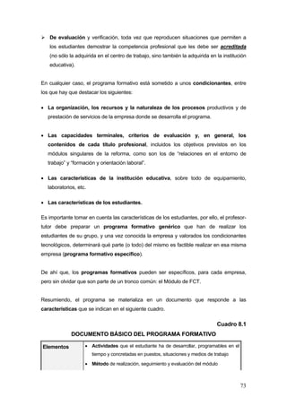 De evaluación y verificación, toda vez que reproducen situaciones que permiten a
   los estudiantes demostrar la competencia profesional que les debe ser acreditada
   (no sólo la adquirida en el centro de trabajo, sino también la adquirida en la institución
   educativa).


En cualquier caso, el programa formativo está sometido a unos condicionantes, entre
los que hay que destacar los siguientes:

• La organización, los recursos y la naturaleza de los procesos productivos y de
   prestación de servicios de la empresa donde se desarrolla el programa.


• Las capacidades terminales, criterios de evaluación y, en general, los
   contenidos de cada título profesional, incluidos los objetivos previstos en los
   módulos singulares de la reforma, como son los de “relaciones en el entorno de
   trabajo” y “formación y orientación laboral”.

• Las características de la institución educativa, sobre todo de equipamiento,
   laboratorios, etc.

• Las características de los estudiantes.

Es importante tomar en cuenta las características de los estudiantes, por ello, el profesor-
tutor debe preparar un programa formativo genérico que han de realizar los
estudiantes de su grupo, y una vez conocida la empresa y valorados los condicionantes
tecnológicos, determinará qué parte (o todo) del mismo es factible realizar en esa misma
empresa (programa formativo específico).


De ahí que, los programas formativos pueden ser específicos, para cada empresa,
pero sin olvidar que son parte de un tronco común: el Módulo de FCT.


Resumiendo, el programa se materializa en un documento que responde a las
características que se indican en el siguiente cuadro.

                                                                                  Cuadro 8.1
              DOCUMENTO BÁSICO DEL PROGRAMA FORMATIVO

Elementos           • Actividades que el estudiante ha de desarrollar, programables en el
                        tiempo y concretadas en puestos, situaciones y medios de trabajo
                    • Método de realización, seguimiento y evaluación del módulo



                                                                                            73
 